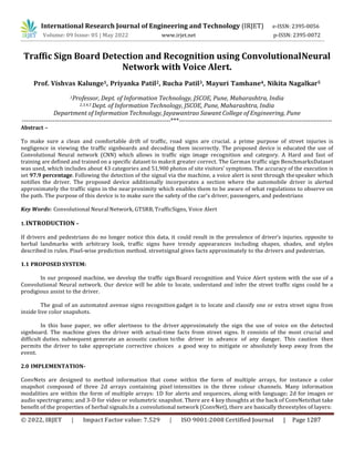 © 2022, IRJET | Impact Factor value: 7.529 | ISO 9001:2008 Certified Journal | Page 1287
Traffic Sign Board Detection and Recognition using ConvolutionalNeural
Network with Voice Alert.
Prof. Vishvas Kalunge1, Priyanka Patil2, Rucha Patil3, Mayuri Tamhane4, Nikita Nagalkar5
1Professor, Dept. of Information Technology, JSCOE, Pune, Maharashtra, India
2,3,4,5 Dept. of Information Technology, JSCOE, Pune, Maharashtra, India
Department of Information Technology, Jayawantrao Sawant College of Engineering, Pune
-------------------------------------------------------------------***---------------------------------------------------------------------
Abstract –
To make sure a clean and comfortable drift of traffic, road signs are crucial. a prime purpose of street injuries is
negligence in viewing the traffic signboards and decoding them incorrectly. The proposed device is educated the use of
Convolutional Neural network (CNN) which allows in traffic sign image recognition and category. A Hard and fast of
training are defined and trained on a specific dataset to makeit greater correct. The German traffic sign BenchmarksDataset
was used, which includes about 43 categories and 51,900 photos of site visitors’ symptoms. The accuracy of the execution is
set 97.9 percentage. Following the detection of the signal via the machine, a voice alert is sent through thespeaker which
notifies the driver. The proposed device additionally incorporates a section where the automobile driver is alerted
approximately the traffic signs in the nearproximity which enables them to be aware of what regulations to observe on
the path. The purpose of this device is to make sure the safety of the car’s driver, passengers, and pedestrians
Key Words: Convolutional Neural Network, GTSRB, TrafficSigns, Voice Alert
1.INTRODUCTION –
If drivers and pedestrians do no longer notice this data, it could result in the prevalence of driver’s injuries. opposite to
herbal landmarks with arbitrary look, traffic signs have trendy appearances including shapes, shades, and styles
described in rules. Pixel-wise prediction method. streetsignal gives facts approximately to the drivers and pedestrian.
1.1 PROPOSED SYSTEM:
In our proposed machine, we develop the traffic sign Board recognition and Voice Alert system with the use of a
Convolutional Neural network. Our device will be able to locate, understand and infer the street traffic signs could be a
prodigious assist to the driver.
The goal of an automated avenue signs recognition gadget is to locate and classify one or extra street signs from
inside live color snapshots.
In this base paper, we offer alertness to the driver approximately the sign the use of voice on the detected
signboard. The machine gives the driver with actual-time facts from street signs. It consists of the most crucial and
difficult duties. subsequent generate an acoustic caution tothe driver in advance of any danger. This caution then
permits the driver to take appropriate corrective choices a good way to mitigate or absolutely keep away from the
event.
2.0 IMPLEMENTATION-
ConvNets are designed to method information that come within the form of multiple arrays, for instance a color
snapshot composed of three 2d arrays containing pixel intensities in the three colour channels. Many information
modalities are within the form of multiple arrays: 1D for alerts and sequences, along with language; 2d for images or
audio spectrograms; and 3-D for video or volumetric snapshot. There are 4 key thoughts at the back of ConvNetsthat take
benefit of the properties of herbal signals:In a convolutional network (ConvNet), there are basically threestyles of layers:
International Research Journal of Engineering and Technology (IRJET) e-ISSN: 2395-0056
Volume: 09 Issue: 05 | May 2022 www.irjet.net p-ISSN: 2395-0072
 
