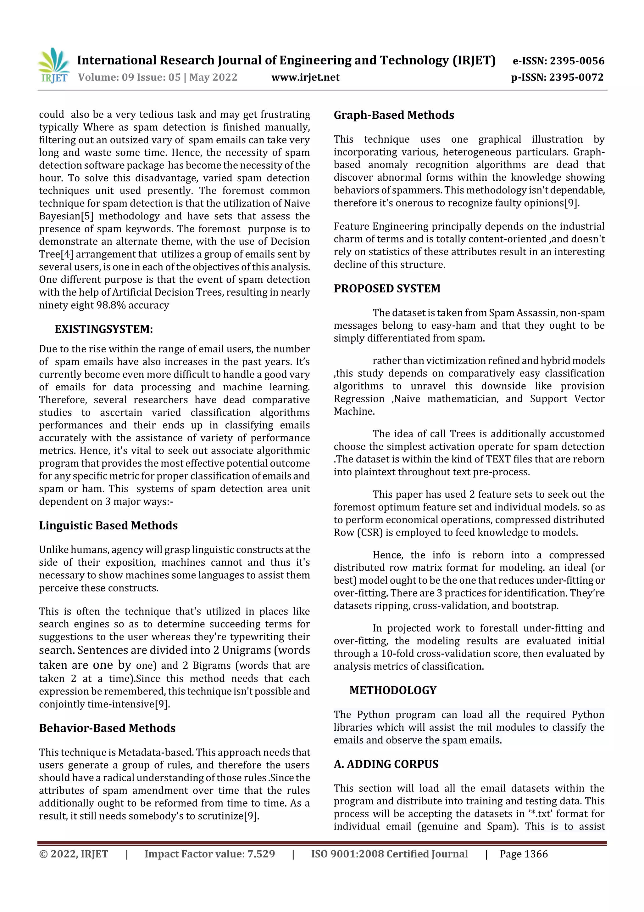 International Research Journal of Engineering and Technology (IRJET) e-ISSN: 2395-0056
Volume: 09 Issue: 05 | May 2022 www.irjet.net p-ISSN: 2395-0072
© 2022, IRJET | Impact Factor value: 7.529 | ISO 9001:2008 Certified Journal | Page 1366
could also be a very tedious task and may get frustrating
typically Where as spam detection is finished manually,
filtering out an outsized vary of spam emails can take very
long and waste some time. Hence, the necessity of spam
detection software package has become the necessity of the
hour. To solve this disadvantage, varied spam detection
techniques unit used presently. The foremost common
technique for spam detection is that the utilization of Naive
Bayesian[5] methodology and have sets that assess the
presence of spam keywords. The foremost purpose is to
demonstrate an alternate theme, with the use of Decision
Tree[4] arrangement that utilizes a group of emails sent by
several users, is one in each of the objectives of this analysis.
One different purpose is that the event of spam detection
with the help of Artificial Decision Trees, resulting in nearly
ninety eight 98.8% accuracy
EXISTINGSYSTEM:
Due to the rise within the range of email users, the number
of spam emails have also increases in the past years. It’s
currently become even more difficult to handle a good vary
of emails for data processing and machine learning.
Therefore, several researchers have dead comparative
studies to ascertain varied classification algorithms
performances and their ends up in classifying emails
accurately with the assistance of variety of performance
metrics. Hence, it's vital to seek out associate algorithmic
program that provides the most effective potential outcome
for any specific metric for proper classificationofemailsand
spam or ham. This systems of spam detection area unit
dependent on 3 major ways:-
Linguistic Based Methods
Unlike humans, agency will grasp linguistic constructsatthe
side of their exposition, machines cannot and thus it's
necessary to show machines some languages to assist them
perceive these constructs.
This is often the technique that's utilized in places like
search engines so as to determine succeeding terms for
suggestions to the user whereas they're typewriting their
search. Sentences are divided into 2 Unigrams (words
taken are one by one) and 2 Bigrams (words that are
taken 2 at a time).Since this method needs that each
expression be remembered, this techniqueisn't possibleand
conjointly time-intensive[9].
Behavior-Based Methods
This technique is Metadata-based. This approach needs that
users generate a group of rules, and therefore the users
should have a radical understanding of those rules.Sincethe
attributes of spam amendment over time that the rules
additionally ought to be reformed from time to time. As a
result, it still needs somebody's to scrutinize[9].
Graph-Based Methods
This technique uses one graphical illustration by
incorporating various, heterogeneous particulars. Graph-
based anomaly recognition algorithms are dead that
discover abnormal forms within the knowledge showing
behaviors of spammers. This methodology isn'tdependable,
therefore it's onerous to recognize faulty opinions[9].
Feature Engineering principally depends on the industrial
charm of terms and is totally content-oriented ,and doesn't
rely on statistics of these attributes result in an interesting
decline of this structure.
PROPOSED SYSTEM
The dataset is taken from Spam Assassin,non-spam
messages belong to easy-ham and that they ought to be
simply differentiated from spam.
rather than victimizationrefinedandhybridmodels
,this study depends on comparatively easy classification
algorithms to unravel this downside like provision
Regression ,Naive mathematician, and Support Vector
Machine.
The idea of call Trees is additionally accustomed
choose the simplest activation operate for spam detection
.The dataset is within the kind of TEXT files that are reborn
into plaintext throughout text pre-process.
This paper has used 2 feature sets to seek out the
foremost optimum feature set and individual models. so as
to perform economical operations, compressed distributed
Row (CSR) is employed to feed knowledge to models.
Hence, the info is reborn into a compressed
distributed row matrix format for modeling. an ideal (or
best) model ought to be the one that reducesunder-fitting or
over-fitting. There are 3 practices for identification. They’re
datasets ripping, cross-validation, and bootstrap.
In projected work to forestall under-fitting and
over-fitting, the modeling results are evaluated initial
through a 10-fold cross-validation score, then evaluated by
analysis metrics of classification.
METHODOLOGY
The Python program can load all the required Python
libraries which will assist the mil modules to classify the
emails and observe the spam emails.
A. ADDING CORPUS
This section will load all the email datasets within the
program and distribute into training and testing data. This
process will be accepting the datasets in ’*.txt’ format for
individual email (genuine and Spam). This is to assist
 