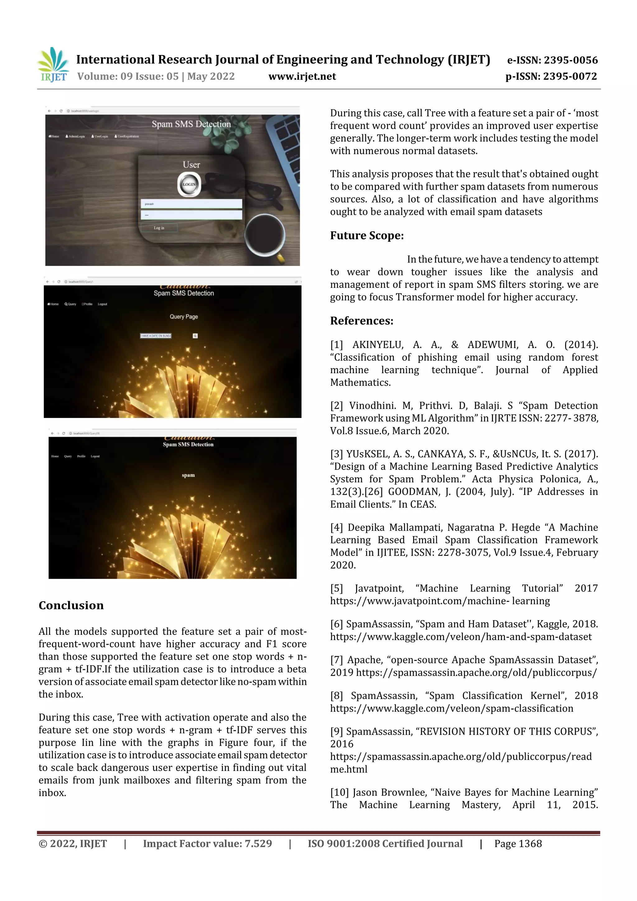 International Research Journal of Engineering and Technology (IRJET) e-ISSN: 2395-0056
Volume: 09 Issue: 05 | May 2022 www.irjet.net p-ISSN: 2395-0072
© 2022, IRJET | Impact Factor value: 7.529 | ISO 9001:2008 Certified Journal | Page 1368
Conclusion
All the models supported the feature set a pair of most-
frequent-word-count have higher accuracy and F1 score
than those supported the feature set one stop words + n-
gram + tf-IDF.If the utilization case is to introduce a beta
version of associateemail spamdetector likeno-spamwithin
the inbox.
During this case, Tree with activation operate and also the
feature set one stop words + n-gram + tf-IDF serves this
purpose Iin line with the graphs in Figure four, if the
utilization case is to introduce associateemail spamdetector
to scale back dangerous user expertise in finding out vital
emails from junk mailboxes and filtering spam from the
inbox.
During this case, call Tree with a feature set a pair of - ‘most
frequent word count’ provides an improved user expertise
generally. The longer-term work includes testing the model
with numerous normal datasets.
This analysis proposes that the result that's obtained ought
to be compared with further spam datasets from numerous
sources. Also, a lot of classification and have algorithms
ought to be analyzed with email spam datasets
Future Scope:
In thefuture,wehavea tendencytoattempt
to wear down tougher issues like the analysis and
management of report in spam SMS filters storing. we are
going to focus Transformer model for higher accuracy.
References:
[1] AKINYELU, A. A., & ADEWUMI, A. O. (2014).
“Classification of phishing email using random forest
machine learning technique”. Journal of Applied
Mathematics.
[2] Vinodhini. M, Prithvi. D, Balaji. S “Spam Detection
Framework using ML Algorithm” in IJRTE ISSN: 2277-3878,
Vol.8 Issue.6, March 2020.
[3] YUsKSEL, A. S., CANKAYA, S. F., &UsNCUs, It. S. (2017).
“Design of a Machine Learning Based Predictive Analytics
System for Spam Problem.” Acta Physica Polonica, A.,
132(3).[26] GOODMAN, J. (2004, July). “IP Addresses in
Email Clients.” In CEAS.
[4] Deepika Mallampati, Nagaratna P. Hegde “A Machine
Learning Based Email Spam Classification Framework
Model” in IJITEE, ISSN: 2278-3075, Vol.9 Issue.4, February
2020.
[5] Javatpoint, “Machine Learning Tutorial” 2017
https://www.javatpoint.com/machine- learning
[6] SpamAssassin, “Spam and Ham Dataset'', Kaggle, 2018.
https://www.kaggle.com/veleon/ham-and-spam-dataset
[7] Apache, “open-source Apache SpamAssassin Dataset”,
2019 https://spamassassin.apache.org/old/publiccorpus/
[8] SpamAssassin, “Spam Classification Kernel”, 2018
https://www.kaggle.com/veleon/spam-classification
[9] SpamAssassin, “REVISION HISTORY OF THIS CORPUS”,
2016
https://spamassassin.apache.org/old/publiccorpus/read
me.html
[10] Jason Brownlee, “Naive Bayes for Machine Learning”
The Machine Learning Mastery, April 11, 2015.
 