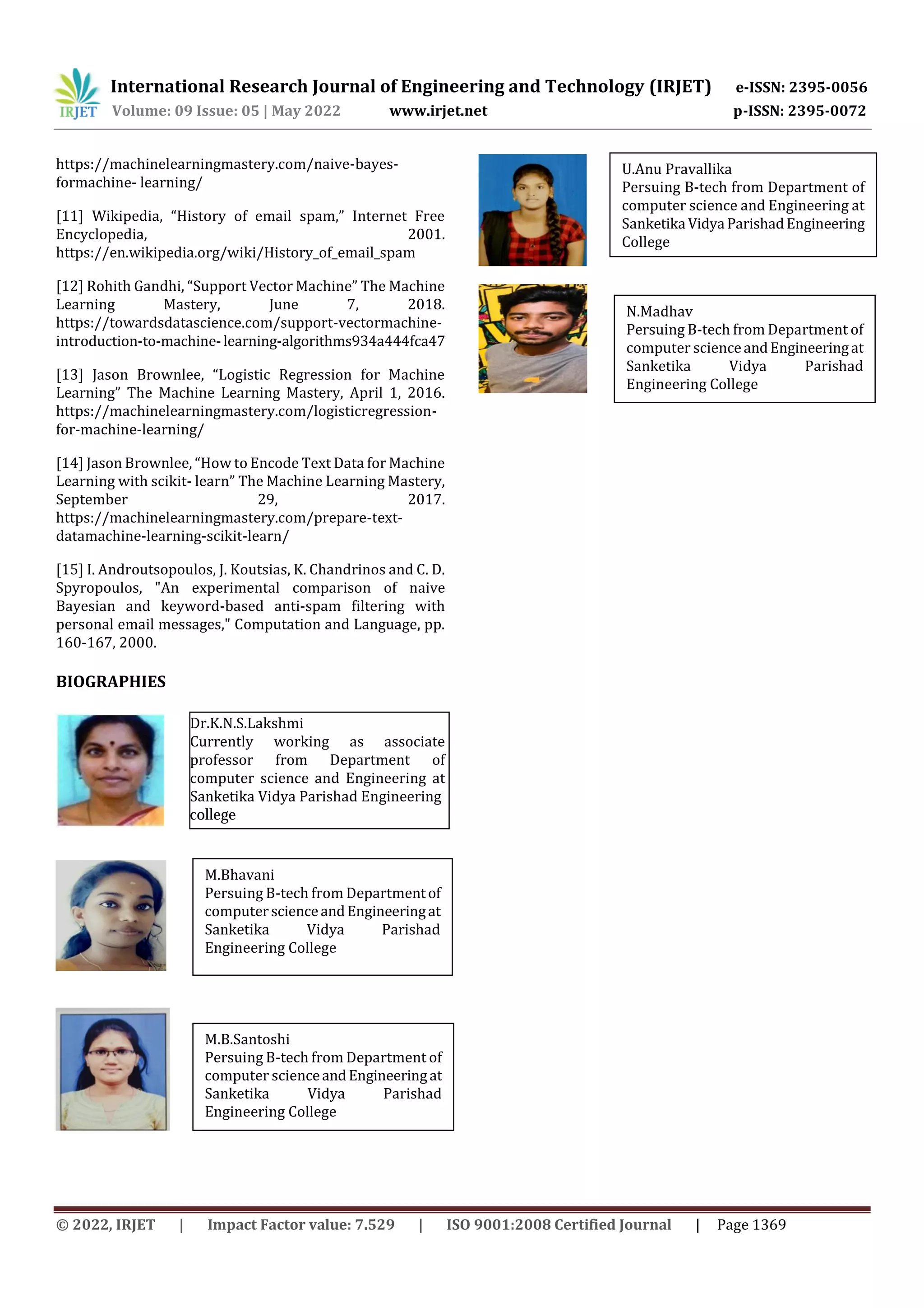 International Research Journal of Engineering and Technology (IRJET) e-ISSN: 2395-0056
Volume: 09 Issue: 05 | May 2022 www.irjet.net p-ISSN: 2395-0072
© 2022, IRJET | Impact Factor value: 7.529 | ISO 9001:2008 Certified Journal | Page 1369
https://machinelearningmastery.com/naive-bayes-
formachine- learning/
[11] Wikipedia, “History of email spam,” Internet Free
Encyclopedia, 2001.
https://en.wikipedia.org/wiki/History_of_email_spam
[12] Rohith Gandhi, “Support Vector Machine” The Machine
Learning Mastery, June 7, 2018.
https://towardsdatascience.com/support-vectormachine-
introduction-to-machine-learning-algorithms934a444fca47
[13] Jason Brownlee, “Logistic Regression for Machine
Learning” The Machine Learning Mastery, April 1, 2016.
https://machinelearningmastery.com/logisticregression-
for-machine-learning/
[14] Jason Brownlee, “How to Encode Text Data for Machine
Learning with scikit- learn” The Machine Learning Mastery,
September 29, 2017.
https://machinelearningmastery.com/prepare-text-
datamachine-learning-scikit-learn/
[15] I. Androutsopoulos, J. Koutsias, K. Chandrinos and C. D.
Spyropoulos, "An experimental comparison of naive
Bayesian and keyword-based anti-spam filtering with
personal email messages," Computation and Language, pp.
160-167, 2000.
BIOGRAPHIES
U.Anu Pravallika
persuing B-tech from Department of
computer science and Engineering at
Sanketika Vidya Parishad Engineering
College
U.Anu Pravallika
Persuing B-tech from Department of
computer science and Engineering at
Sanketika Vidya ParishadEngineering
College
M.Bhavani
Persuing B-tech from Departmentof
computerscienceandEngineeringat
Sanketika Vidya Parishad
Engineering College
N.Madhav
Persuing B-tech from Department of
computer scienceandEngineeringat
Sanketika Vidya Parishad
Engineering College
M.B.Santoshi
Persuing B-tech from Department of
computer scienceandEngineeringat
Sanketika Vidya Parishad
Engineering College
Dr.K.N.S.Lakshmi
Currently working as associate
professor from Department of
computer science and Engineering at
Sanketika Vidya Parishad Engineering
college
 