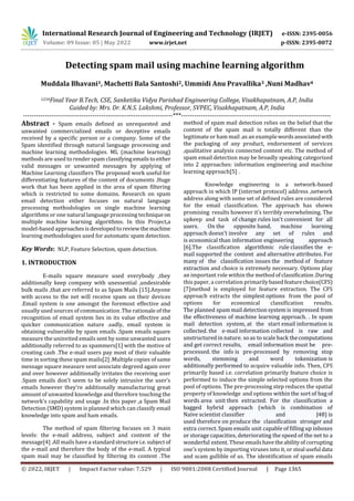 International Research Journal of Engineering and Technology (IRJET) e-ISSN: 2395-0056
Volume: 09 Issue: 05 | May 2022 www.irjet.net p-ISSN: 2395-0072
© 2022, IRJET | Impact Factor value: 7.529 | ISO 9001:2008 Certified Journal | Page 1365
Detecting spam mail using machine learning algorithm
Muddala Bhavani1, Machetti Bala Santoshi2, Ummidi Anu Pravallika3 ,Nuni Madhav4
1234Final Year B.Tech, CSE, Sanketika Vidya Parishad Engineering College, Visakhapatnam, A.P, India
Guided by: Mrs. Dr. K.N.S. Lakshmi, Professor, SVPEC, Visakhapatnam, A.P, India
---------------------------------------------------------------------***---------------------------------------------------------------------
Abstract - Spam emails defined as unrequested and
unwanted commercialized emails or deceptive emails
received by a specific person or a company. Some of the
Spam identified through natural language processing and
machine learning methodologies. ML (machine learning)
methods are used to render spam classifyingemailstoeither
valid messages or unwanted messages by applying of
Machine Learning classifiers The proposed work useful for
differentiating features of the content of documents .Huge
work that has been applied in the area of spam filtering
which is restricted to some domains. Research on spam
email detection either focuses on natural language
processing methodologies on single machine learning
algorithms or one natural language processing techniqueon
multiple machine learning algorithms. In this Project,a
model-based approachesisdevelopedtoreviewthe machine
learning methodologies used for automatic spam detection.
Key Words: NLP, Feature Selection, spam detection.
1. INTRODUCTION
E-mails square measure used everybody ,they
additionally keep company with unessential ,undesirable
bulk mails ,that are referred to as Spam Mails [15].Anyone
with access to the net will receive spam on their devices
.Email system is one amongst the foremost effective and
usually used sources of communication .The rationale of the
recognition of email system lies in its value effective and
quicker communication nature .sadly, email system is
obtaining vulnerable by spam emails .Spam emails square
measure the uninvited emails sent by some unwanted users
additionally referred to as spammers[1] with the motive of
creating cash .The e-mail users pay most of their valuable
time in sorting these spam mails[2] .Multiple copies of same
message square measure sent associate degreed again over
and over however additionally irritates the receiving user
.Spam emails don't seem to be solely intrusive the user’s
emails however they're additionally manufacturing great
amount of unwanted knowledge and therefore touching the
network’s capability and usage .In this paper ,a Spam Mail
Detection (SMD) system is planned which can classify email
knowledge into spam and ham emails.
The method of spam filtering focuses on 3 main
levels: the e-mail address, subject and content of the
message[4] .All mails have a standardstructurei.e.subjectof
the e-mail and therefore the body of the e-mail. A typical
spam mail may be classified by filtering its content .The
method of spam mail detection relies on the belief that the
content of the spam mail is totally different than the
legitimate or ham mail .as an examplewordsassociatedwith
the packaging of any product, endorsement of services
,qualitative analysis connected content etc. The method of
spam email detection may be broadly speaking categorized
into 2 approaches: information engineering and machine
learning approach[5] .
Knowledge engineering is a network-based
approach in which IP (internet protocol) address ,network
address along with some set of defined rules are considered
for the email classification. The approach has shown
promising results however it’s terribly overwhelming. The
upkeep and task of change rules isn't convenient for all
users. On the opposite hand, machine learning
approach doesn't involve any set of rules and
is economical than information engineering approach
[6].The classification algorithmic rule classifies the e-
mail supported the content and alternative attributes. For
many of the classification issues the method of feature
extraction and choice is extremely necessary. Options play
an important role within the method ofclassification.During
this paper, a correlation primarilybasedfeaturechoice(CFS)
[7]method is employed for feature extraction. The CFS
approach extracts the simplest options from the pool of
options for economical classification results.
The planned spam mail detection system is impressed from
the effectiveness of machine learning approach. . In spam
mail detection system, at the start email information is
collected. the e-mail information collected is raw and
unstructured in nature. so as to scale back thecomputations
and get correct results, email information must be pre-
processed. the info is pre-processed by removing stop
words, stemming and word tokenization is
additionally performed to acquire valuable info. Then, CFS
primarily based i.e. correlation primarily feature choice is
performed to induce the simple selected options from the
pool of options. The pre-processing step reduces the spatial
property of knowledge and options within the sort of bag of
words area unit then extracted. For the classification a
bagged hybrid approach (which is combination of
Naïve scientist classifier and J48) is
used therefore on produce the classification stronger and
extra correct. Spam emails unit capable of filling up inboxes
or storage capacities, deteriorating the speed of the net to a
wonderful extent. Theseemailshavetheabilityofcorrupting
one’s system by importing viruses into it, or steal useful data
and scam gullible of us. The identification of spam emails
 