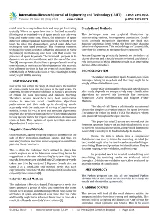 International Research Journal of Engineering and Technology (IRJET) e-ISSN: 2395-0056
Volume: 09 Issue: 05 | May 2022 www.irjet.net p-ISSN: 2395-0072
© 2022, IRJET | Impact Factor value: 7.529 | ISO 9001:2008 Certified Journal | Page 1366
could also be a very tedious task and may get frustrating
typically Where as spam detection is finished manually,
filtering out an outsized vary of spam emails can take very
long and waste some time. Hence, the necessity of spam
detection software package has become the necessity of the
hour. To solve this disadvantage, varied spam detection
techniques unit used presently. The foremost common
technique for spam detection is that the utilization of Naive
Bayesian[5] methodology and have sets that assess the
presence of spam keywords. The foremost purpose is to
demonstrate an alternate theme, with the use of Decision
Tree[4] arrangement that utilizes a group of emails sent by
several users, is one in each of the objectives of this analysis.
One different purpose is that the event of spam detection
with the help of Artificial Decision Trees, resulting in nearly
ninety eight 98.8% accuracy
EXISTINGSYSTEM:
Due to the rise within the range of email users, the number
of spam emails have also increases in the past years. It’s
currently become even more difficult to handle a good vary
of emails for data processing and machine learning.
Therefore, several researchers have dead comparative
studies to ascertain varied classification algorithms
performances and their ends up in classifying emails
accurately with the assistance of variety of performance
metrics. Hence, it's vital to seek out associate algorithmic
program that provides the most effective potential outcome
for any specific metric for proper classificationofemailsand
spam or ham. This systems of spam detection area unit
dependent on 3 major ways:-
Linguistic Based Methods
Unlike humans, agency will grasp linguistic constructsatthe
side of their exposition, machines cannot and thus it's
necessary to show machines some languages to assist them
perceive these constructs.
This is often the technique that's utilized in places like
search engines so as to determine succeeding terms for
suggestions to the user whereas they're typewriting their
search. Sentences are divided into 2 Unigrams (words
taken are one by one) and 2 Bigrams (words that are
taken 2 at a time).Since this method needs that each
expression be remembered, this techniqueisn't possibleand
conjointly time-intensive[9].
Behavior-Based Methods
This technique is Metadata-based. This approach needs that
users generate a group of rules, and therefore the users
should have a radical understanding of those rules.Sincethe
attributes of spam amendment over time that the rules
additionally ought to be reformed from time to time. As a
result, it still needs somebody's to scrutinize[9].
Graph-Based Methods
This technique uses one graphical illustration by
incorporating various, heterogeneous particulars. Graph-
based anomaly recognition algorithms are dead that
discover abnormal forms within the knowledge showing
behaviors of spammers. This methodology isn'tdependable,
therefore it's onerous to recognize faulty opinions[9].
Feature Engineering principally depends on the industrial
charm of terms and is totally content-oriented ,and doesn't
rely on statistics of these attributes result in an interesting
decline of this structure.
PROPOSED SYSTEM
The dataset is taken from Spam Assassin,non-spam
messages belong to easy-ham and that they ought to be
simply differentiated from spam.
rather than victimizationrefinedandhybridmodels
,this study depends on comparatively easy classification
algorithms to unravel this downside like provision
Regression ,Naive mathematician, and Support Vector
Machine.
The idea of call Trees is additionally accustomed
choose the simplest activation operate for spam detection
.The dataset is within the kind of TEXT files that are reborn
into plaintext throughout text pre-process.
This paper has used 2 feature sets to seek out the
foremost optimum feature set and individual models. so as
to perform economical operations, compressed distributed
Row (CSR) is employed to feed knowledge to models.
Hence, the info is reborn into a compressed
distributed row matrix format for modeling. an ideal (or
best) model ought to be the one that reducesunder-fitting or
over-fitting. There are 3 practices for identification. They’re
datasets ripping, cross-validation, and bootstrap.
In projected work to forestall under-fitting and
over-fitting, the modeling results are evaluated initial
through a 10-fold cross-validation score, then evaluated by
analysis metrics of classification.
METHODOLOGY
The Python program can load all the required Python
libraries which will assist the mil modules to classify the
emails and observe the spam emails.
A. ADDING CORPUS
This section will load all the email datasets within the
program and distribute into training and testing data. This
process will be accepting the datasets in ’*.txt’ format for
individual email (genuine and Spam). This is to assist
 