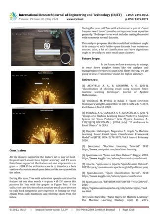 International Research Journal of Engineering and Technology (IRJET) e-ISSN: 2395-0056
Volume: 09 Issue: 05 | May 2022 www.irjet.net p-ISSN: 2395-0072
© 2022, IRJET | Impact Factor value: 7.529 | ISO 9001:2008 Certified Journal | Page 1368
Conclusion
All the models supported the feature set a pair of most-
frequent-word-count have higher accuracy and F1 score
than those supported the feature set one stop words + n-
gram + tf-IDF.If the utilization case is to introduce a beta
version of associateemail spamdetector likeno-spamwithin
the inbox.
During this case, Tree with activation operate and also the
feature set one stop words + n-gram + tf-IDF serves this
purpose Iin line with the graphs in Figure four, if the
utilization case is to introduce associateemail spamdetector
to scale back dangerous user expertise in finding out vital
emails from junk mailboxes and filtering spam from the
inbox.
During this case, call Tree with a feature set a pair of - ‘most
frequent word count’ provides an improved user expertise
generally. The longer-term work includes testing the model
with numerous normal datasets.
This analysis proposes that the result that's obtained ought
to be compared with further spam datasets from numerous
sources. Also, a lot of classification and have algorithms
ought to be analyzed with email spam datasets
Future Scope:
In thefuture,wehavea tendencytoattempt
to wear down tougher issues like the analysis and
management of report in spam SMS filters storing. we are
going to focus Transformer model for higher accuracy.
References:
[1] AKINYELU, A. A., & ADEWUMI, A. O. (2014).
“Classification of phishing email using random forest
machine learning technique”. Journal of Applied
Mathematics.
[2] Vinodhini. M, Prithvi. D, Balaji. S “Spam Detection
Framework using ML Algorithm” in IJRTE ISSN: 2277-3878,
Vol.8 Issue.6, March 2020.
[3] YUsKSEL, A. S., CANKAYA, S. F., &UsNCUs, It. S. (2017).
“Design of a Machine Learning Based Predictive Analytics
System for Spam Problem.” Acta Physica Polonica, A.,
132(3).[26] GOODMAN, J. (2004, July). “IP Addresses in
Email Clients.” In CEAS.
[4] Deepika Mallampati, Nagaratna P. Hegde “A Machine
Learning Based Email Spam Classification Framework
Model” in IJITEE, ISSN: 2278-3075, Vol.9 Issue.4, February
2020.
[5] Javatpoint, “Machine Learning Tutorial” 2017
https://www.javatpoint.com/machine- learning
[6] SpamAssassin, “Spam and Ham Dataset'', Kaggle, 2018.
https://www.kaggle.com/veleon/ham-and-spam-dataset
[7] Apache, “open-source Apache SpamAssassin Dataset”,
2019 https://spamassassin.apache.org/old/publiccorpus/
[8] SpamAssassin, “Spam Classification Kernel”, 2018
https://www.kaggle.com/veleon/spam-classification
[9] SpamAssassin, “REVISION HISTORY OF THIS CORPUS”,
2016
https://spamassassin.apache.org/old/publiccorpus/read
me.html
[10] Jason Brownlee, “Naive Bayes for Machine Learning”
The Machine Learning Mastery, April 11, 2015.
 