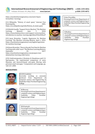 International Research Journal of Engineering and Technology (IRJET) e-ISSN: 2395-0056
Volume: 09 Issue: 05 | May 2022 www.irjet.net p-ISSN: 2395-0072
© 2022, IRJET | Impact Factor value: 7.529 | ISO 9001:2008 Certified Journal | Page 1369
https://machinelearningmastery.com/naive-bayes-
formachine- learning/
[11] Wikipedia, “History of email spam,” Internet Free
Encyclopedia, 2001.
https://en.wikipedia.org/wiki/History_of_email_spam
[12] Rohith Gandhi, “Support Vector Machine” The Machine
Learning Mastery, June 7, 2018.
https://towardsdatascience.com/support-vectormachine-
introduction-to-machine-learning-algorithms934a444fca47
[13] Jason Brownlee, “Logistic Regression for Machine
Learning” The Machine Learning Mastery, April 1, 2016.
https://machinelearningmastery.com/logisticregression-
for-machine-learning/
[14] Jason Brownlee, “How to Encode Text Data for Machine
Learning with scikit- learn” The Machine Learning Mastery,
September 29, 2017.
https://machinelearningmastery.com/prepare-text-
datamachine-learning-scikit-learn/
[15] I. Androutsopoulos, J. Koutsias, K. Chandrinos and C. D.
Spyropoulos, "An experimental comparison of naive
Bayesian and keyword-based anti-spam filtering with
personal email messages," Computation and Language, pp.
160-167, 2000.
BIOGRAPHIES
U.Anu Pravallika
persuing B-tech from Department of
computer science and Engineering at
Sanketika Vidya Parishad Engineering
College
U.Anu Pravallika
Persuing B-tech from Department of
computer science and Engineering at
Sanketika Vidya ParishadEngineering
College
M.Bhavani
Persuing B-tech from Departmentof
computerscienceandEngineeringat
Sanketika Vidya Parishad
Engineering College
N.Madhav
Persuing B-tech from Department of
computer scienceandEngineeringat
Sanketika Vidya Parishad
Engineering College
M.B.Santoshi
Persuing B-tech from Department of
computer scienceandEngineeringat
Sanketika Vidya Parishad
Engineering College
Dr.K.N.S.Lakshmi
Currently working as associate
professor from Department of
computer science and Engineering at
Sanketika Vidya Parishad Engineering
college
 