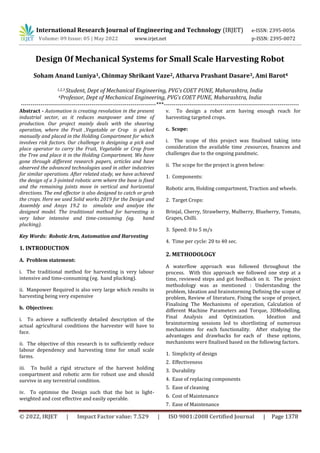 International Research Journal of Engineering and Technology (IRJET) e-ISSN: 2395-0056
Volume: 09 Issue: 05 | May 2022 www.irjet.net p-ISSN: 2395-0072
© 2022, IRJET | Impact Factor value: 7.529 | ISO 9001:2008 Certified Journal | Page 1378
Design Of Mechanical Systems for Small Scale Harvesting Robot
1,2,3 Student, Dept of Mechanical Engineering, PVG’s COET PUNE, Maharashtra, India
4Professor, Dept of Mechanical Engineering, PVG’s COET PUNE, Maharashtra, India
---------------------------------------------------------------------***---------------------------------------------------------------------
Abstract - Automation is creating revolution in the present
industrial sector, as it reduces manpower and time of
production. Our project mainly deals with the shearing
operation, where the Fruit ,Vegetable or Crop is picked
manually and placed in the Holding Compartment for which
involves risk factors. Our challenge is designing a pick and
place operator to carry the Fruit, Vegetable or Crop from
the Tree and place it in the Holding Compartment. We have
gone through different research papers, articles and have
observed the advanced technologies used in other industries
for similar operations. After related study, we have achieved
the design of a 3-jointed robotic arm where the base is fixed
and the remaining joints move in vertical and horizontal
directions. The end effector is also designed to catch or grab
the crops. Here we used Solid works 2019 for the Design and
Assembly and Ansys 19.2 to simulate and analyze the
designed model. The traditional method for harvesting is
very labor intensive and time-consuming (eg. hand
plucking).
Key Words: Robotic Arm, Automation and Harvesting
1. INTRODUCTION
A. Problem statement:
i. The traditional method for harvesting is very labour
intensive and time-consuming (eg. hand plucking).
ii. Manpower Required is also very large which results in
harvesting being very expensive
b. Objectives:
i. To achieve a sufficiently detailed description of the
actual agricultural conditions the harvester will have to
face.
ii. The objective of this research is to sufficiently reduce
labour dependency and harvesting time for small scale
farms.
iii. To build a rigid structure of the harvest holding
compartment and robotic arm for robust use and should
survive in any terrestrial condition.
iv. To optimise the Design such that the bot is light-
weighted and cost effective and easily operable.
v. To design a robot arm having enough reach for
harvesting targeted crops.
c. Scope:
i. The scope of this project was finalised taking into
consideration the available time ,resources, finances and
challenges due to the ongoing pandmeic.
ii. The scope for the project is given below:
1. Components:
Robotic arm, Holding compartment, Traction and wheels.
2. Target Crops:
Brinjal, Cherry, Strawberry, Mulberry, Blueberry, Tomato,
Grapes, Chilli.
3. Speed: 0 to 5 m/s
4. Time per cycle: 20 to 40 sec.
2. METHODOLOGY
A waterflow approach was followed throughout the
process. With this approach we followed one step at a
time, reviewed steps and got feedback on it. The project
methodology was as mentioned : Understanding the
problem, Ideation and brainstorming Defining the scope of
problem, Review of literature, Fixing the scope of project,
Finalising The Mechanisms of operation, Calculation of
different Machine Parameters and Torque, 3DModelling,
Final Analysis and Optimization. Ideation and
brainstorming sessions led to shortlisting of numerous
mechanisms for each functionality. After studying the
advantages and drawbacks for each of these options,
mechanisms were finalised based on the following factors.
1. Simplicity of design
2. Effectiveness
3. Durability
4. Ease of replacing components
5. Ease of cleaning
6. Cost of Maintenance
7. Ease of Maintenance
Soham Anand Luniya1, Chinmay Shrikant Vaze2, Atharva Prashant Dasare3, Ami Barot4
 