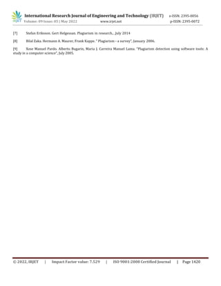 International Research Journal of Engineering and Technology (IRJET) e-ISSN: 2395-0056
Volume: 09 Issue: 05 | May 2022 www.irjet.net p-ISSN: 2395-0072
© 2022, IRJET | Impact Factor value: 7.529 | ISO 9001:2008 Certified Journal | Page 1420
[7] Stefan Eriksson. Gert Helgessan. Plagiarism in research., ,July 2014
[8] Bilal Zaka. Hermann A. Maurer, Frank Kappe. ” Plagiarism - a survey”, January 2006.
[9] Xose Manuel Pardo. Alberto Bugarin, Maria J. Carreira Manuel Lama. ”Plagiarism detection using software tools: A
study in a computer science”, July 2005.
 