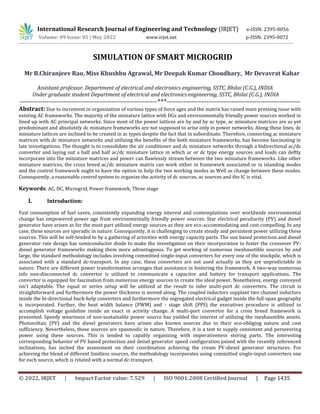 International Research Journal of Engineering and Technology (IRJET) e-ISSN: 2395-0056
Volume: 09 Issue: 05 | May 2022 www.irjet.net p-ISSN: 2395-0072
© 2022, IRJET | Impact Factor value: 7.529 | ISO 9001:2008 Certified Journal | Page 1435
SIMULATION OF SMART MICROGRID
Mr B.Chiranjeev Rao, Miss Khushbu Agrawal, Mr Deepak Kumar Choudhary, Mr Devavrat Kahar
Assistant professor, Department of electrical and electronics engineering, SSTC, Bhilai (C.G.), INDIA
Under graduate student Department of electrical and electronics engineering, SSTC, Bhilai (C.G.), INDIA
------------------------------------------------------------------***----------------------------------------------------------------
Abstract: Due to increment in organization of various types of force ages and the matrix has raised main pressing issue with
existing AC frameworks. The majority of the miniature lattice with DGs and environmentally friendly power sources worked in
lined up with AC principal networks. Since most of the power lattices are by and by ac type, ac miniature matrices are as yet
predominant and absolutely dc miniature frameworks are not supposed to arise only in power networks. Along these lines, dc
miniature lattices are inclined to be created in ac types despite the fact that in subordinate. Therefore, connecting ac miniature
matrices with dc miniature networks and utilizing the benefits of the both miniature frameworks, has become fascinating in
late investigations. The thought is to consolidate the air conditioner and dc miniature networks through a bidirectional ac/dc
converter and laying out a half and half ac/dc miniature lattice in which ac or dc type energy sources and loads can deftly
incorporate into the miniature matrices and power can flawlessly stream between the two miniature frameworks. Like other
miniature matrices, the cross breed ac/dc miniature matrix can work either in framework associated or in islanding modes
and the control framework ought to have the option to help the two working modes as Well as change between these modes.
Consequently, a reasonable control system to organize the activity of dc sources, ac sources and the IC is vital.
Keywords: AC, DC, Microgrid, Power framework, Three stage
I. Introduction:
Fast consumption of fuel saves, consistently expanding energy interest and contemplations over worldwide environmental
change has empowered power age from environmentally friendly power sources. Star electrical peculiarity (PV) and diesel
generator have arisen as for the most part utilized energy sources as they are eco-accommodating and cost compelling. In any
case, these sources are sporadic in nature. Consequently, it is challenging to create steady and persistent power utilizing these
sources. This will be self-tended to by a gathering of activities with energy capacity parts. The sun based protection and diesel
generator rate design has semiconductor diode to make the investigation on their incorporation to foster the crossover PV-
diesel generator frameworks making them more advantageous. To get working of numerous inexhaustible sources by and
large, the standard methodology includes involving committed single-input converters for every one of the stockpile, which is
associated with a standard dc-transport. In any case, these converters are not used actually as they are unpredictable in
nature. There are different power transformation arranges that assistance in fostering the framework. A two-way numerous
info non-disconnected dc convertor is utilized to communicate a capacitor and battery for transport applications. The
convertor is equipped for fascination from numerous energy sources to create the ideal power. Nonetheless, energy conveyed
isn't adaptable. The equal or series setup will be utilized at the result to infer multi-port dc converters. The circuit is
straightforward and furthermore the power thickness is moved along. The coupled inductors supplant two channel inductors
inside the bi-directional buck-help converters and furthermore the segregated electrical gadget inside the full-span geography
is incorporated. Further, the beat width balance (PWM) and - stage shift (PPS) the executives procedure is utilized to
accomplish voltage guideline inside an exact in activity change. A multi-port convertor for a cross breed framework is
presented. Speedy weariness of non-sustainable power source has yielded the interest of utilizing the inexhaustible assets.
Photovoltaic (PV) and the diesel generators have arisen also known sources due to their eco-obliging nature and cost
sufficiency. Nevertheless, these sources are spasmodic in nature. Therefore, it is a test to supply consistent and persevering
power using these sources. This is tended to capably organizing with imperativeness storing parts. The interesting
corresponding behavior of PV based protection and deisel generator speed configuration joined with the recently referenced
inclinations, has incited the assessment on their coordination achieving the cream PV-diesel generator structures. For
achieving the blend of different limitless sources, the methodology incorporates using committed single-input converters one
for each source, which is related with a normal dc-transport.
 