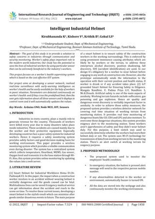 International Research Journal of Engineering and Technology (IRJET) e-ISSN: 2395-0056
Volume: 09 Issue: 05 | May 2022 www.irjet.net p-ISSN: 2395-0072
© 2022, IRJET | Impact Factor value: 7.529 | ISO 9001:2008 Certified Journal | Page 1450
Intelligent Industrial Helmet
Kirubhananda K1, Kishore V2, Krithik B3,Gokul LS4
1,2,3Undergraduate Student, Dept. of Mechanical Engineering,
4Professor, Dept. of Mechanical Engineering, Bannari Amman Institute of Technology, Tamil Nadu.
---------------------------------------------------------------------***---------------------------------------------------------------------
Abstract - The goal of this study is to provide a solution to
safety concerns in industries through communication and
security monitoring. Worker’s safety plays important role in
the modern world industries; Our study has the potential to
save the lives of industrial workers by using particular sensor
that can be extremely beneficial to the industry's workers.
This project focuses on a worker’s health supervising system
which is based on the cost effective IOT system.
Our project aims at developing a sensor network, realized
real-time surveillance with early-warning intelligence on
worker’s health and be easily available for the help of workers
in panic situation. Parameters are detected continuously on
worker’s health and if they cross the predefined limit, thenthe
user gets information about all three sensors and it displays in
control room and it will automatically updates the values.
Key Words: Arduino UNO, Node MCU, IOT, Sensors
1. INTRODUCTION
Industries in every country, plays a mainly role to
generate revenue for the country. Thousands of workers
were killed every year due to many disasters takes place
inside industries. These accidents are caused mainly due to
the worker and their protective equipment. Especially
developing countries face a poor safety systemforindustrial
workers. Hence it requires a safety monitoring system
provides safety factors and good decision-making basis for
working environment. This paper provides a wireless
monitoring system whichprovidesa reliablecommunication
even during disaster. The system has a centralized system
which collects temperature, Heartbeat, MEMS, Gas sensor,
Oxygen level and transmits it to the base stationthrough Wi-
Fi. Also, this system provides online monitoring by updating
the values into a web server.
2. LITERATURE REVIEW
(1) Smart Helmet for Industrial Workforce Hema D1,Dr.
PadmajaK.V2. In this paper, the impact when a construction
worker involves in an accident without wearing helmet is
veritably dangerous and the goods caused can be fatal.
Multitudinous lives can be saved if exigency medical service
can get information about the accident and reach to the
scene on time. To resolve these current issues, developing a
smart helmet is the stylish result which can minimize after
goods similar disastrous events in future. The main purpose
of a smart helmet is to ensure safety of the construction
workers in the working surroundings. This is enforced by
using prominent imminence causing attributes which are
likely be by workers or the terrain, to address these
enterprises alcohol discovery, position shadowing, fall
discovery, SOS (accident identification) are used. In our
design it’s obligatory for a worker to wear helmet before
engaging in any work at construction site. However, also the
prototype automatically sends the information to the
operation with their current position and health status, If
worker is drunk or if any accident takes place. (2) IoT
grounded Smart Helmet for Ensuring Safety in Diligence.
Mangala Nandhini. V, Padma Priya G.V, Nandhini. S,
Mr.K.Dinesh. Artificial safety is one of the main aspects of
assiduity. Working terrain hazards include suffocation, gas
poisoning and gas explosion. Hence air quality and
dangerous event discovery is veritably important factor in
assiduity. In order to achieve those safety measures, the
proposed system provides a wireless detector network for
covering real time situation of working terrain from
monitoring station. It provides real time monitoring of
dangerous feasts like CO, CH4 and LPG and alsomoisture. To
overcome those dangerous situations, this system provides
exigency alert to the monitoring station. Some workers
aren't apprehensive of safety and they didn't wear helmet
duly. For this purpose, a limit switch was used to
successfully determine whether the workers had worntheir
helmet duly or not. The system uses Wi-Fi technology for
transmission of data from working terrain tothemonitoring
station. There's an alert switch at working terrain for
exigency purpose.
3. PROPOSED METHODOLOGY
• The proposed system used to monitor the
employees’ health condition.
• In emergency situation, the button is pressed alert
message will send to the respective person mobile
number.
• If any abnormalities detected in the worker or
environment, automatically buzzer is turned ON.
• All the data are stored into the webpage and also
continuously monitor the working environment.
 