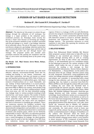 International Research Journal of Engineering and Technology (IRJET) e-ISSN: 2395-0056
Volume: 09 Issue: 05 | May 2022 www.irjet.net p-ISSN: 2395-0072
© 2022, IRJET | Impact Factor value: 7.529 | ISO 9001:2008 Certified Journal | Page 183
A FUSION OF IoT BASED GAS LEAKAGE DETECTION
Reshma R1 , Shri Laxmi H S2, Srisandiya S3 , Varsha S4
1,2,3,4 UG Students, Department of IT, SRM Valliammai Engineering College, Tamilnadu, India.
---------------------------------------------------------------------***-----------------------------------------------------------
Abstract - The objective of this project is to detect the gas
leakage through the utilization of IoT technique. Gas
leakage is a major problem in the industrial sector,
residential premises, etc. Nowadays, home security has
become a major issue because of increasing gas leakage.
One of the preventive methods to stop accidents associated
with the gas leakage is to install a gas leakage detection
kit at vulnerable places. The aim of this paper is to propose
and discuss a design of a gas leakage detection system that
can automatically detect the leakage of gas with the help of
MQ-2 sensor and alert the user through buzzer and
message. This proposed system also includes some
preventive measures like opening the ventilation with the
help of servo motor and shutting down of the power using
relays.
Key Words: IoT, MQ-2 Sensor, Servo Motor, Relays,
Node MCU
1. INTRODUCTION
All around the world and in our country, gas is the most
effective, efficient, environment-friendly fossil fuel for
cooking and heating in our homes, restaurants, and
many other institutions. And they are known as natural
gas and liquefied petroleum gas (LPG). Both of them are
the novel compositions of hydrocarbon gases. And those
mixtures of hydrocarbons are so much flammable, and
any mishap of those hydrocarbons is so much perilous.
These two types of gases can be detected by using the
gas sensor MQ2 or MQ4.In our country, most people in big
cities use natural gas for their cooking purpose. People
from rural areas use LPG for their household cooking.
.Gas leakage leads to various accidents resulting in both
material loss and human injuries. The number of deaths
due to explosion of gas cylinders has been increasing in
recent years.The reason for such explosion is due to
substandard cylinders, old valves, worn out regulators
and lack of awareness in handling gas cylinders. There
are numerous answers for fireplace accidents that
agencies continually endorse. Smoke detectors , hearth
alarms,hearth extinguishers and sprinklers are example
of those gadgets. Liquefied petroleum fuel is constituent
of butane and propane gases, which can be distinctly
inflammable is nature. The LPG is an odourless gasoline
and hence the addition Ethanethiol allows it to show
case a smell throughout its leakage. An ideal gasoline
sensor may be used to feel the leakage of an LPG from
cars, industries ,homes and different residential
regions. If there is a leakage of LPG, we will effortlessly
perceive by using its concentration through the heating
and cooking . As a result a protection primarily based
LPG detection system is crucial to provide alertness,
protection and protection from any harmful fuel
leakage injuries. . The preventive measures to avoid
explosion is also taken like opening the windows and
shutting down of the power.
2. RELATED WORKS
Hilton Paul, Mohammad Khalid Saifullah, Md. Monirul
Kabir proposed a project which aims to help LPG user by
notifying on any unnoticed gas emission or leakage
accident through alarming them as well as creating
opportunities for them to take critical and immediate
actions; it will immediately turn on a ventilation system
for the leaked gas to pass out. The system includes a GSM
module, which makes the user or owner of the place
observant by sending a text message on their
phones[1].Athish Subramanian, Naveen Selvam, Rajkumar
S, R Mahalakshmi , J Ramprabhakar are the authors who
discussed about the gas leakage detection system using
Iot with Integrated notifications using pushbullet.In this
article, Gas leakage detection system usingMQ5 gas sensor
and arduino uno controller is incorporated with a cloud
storage for data collection and also used for storing and
analyzing data. Gas leaked is converted from Parts Per
Million (PPM) to volts through the arduino IDE and results
in notifying the user when the threshold limit is
crossed,through the internet and also through a buzzer
/LED for physical notification[2].Md. Rakibul Islam, Abdul
Matin, Md. Saifullah Siddiquee discussed a Real-time gas
leakage detection and LoRa wireless communication
technology- based notification system are accompanied by
the multistage safety features in the kitchen as well as in
the house have been inaugurated in this paper. The buzzer
were activated, thereupon a GPS sensor identified the
geographical position of the affected area, and LoRa client
stored the measured data to Ubidots IoT platform,
afterword data was sent to the user and police station,
and eventually, the main power circuit at home was
tripped off, and the exhaust fan was activated for avoiding
further accidents[3].Gautami G. Shingan, S.V.Sambhare are
the authors who discussed about the Smart gas
cylinders.In this project it also detects the leakage of gas
from LPG cylinder using gas sensor which is very sensitive
to detect presence of LPG (composed of mostly butane
and propane)[4].Junaidy B. Sanger, Lanny Sitanayah, Vivie
 