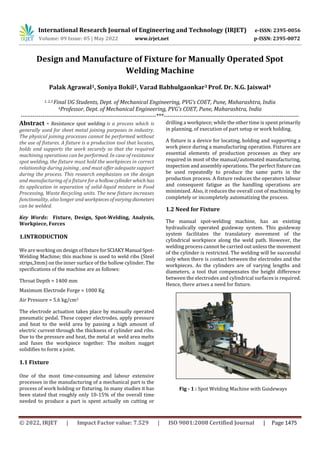 International Research Journal of Engineering and Technology (IRJET) e-ISSN: 2395-0056
Volume: 09 Issue: 05 | May 2022 www.irjet.net p-ISSN: 2395-0072
© 2022, IRJET | Impact Factor value: 7.529 | ISO 9001:2008 Certified Journal | Page 1475
Design and Manufacture of Fixture for Manually Operated Spot
Welding Machine
Palak Agrawal1, Soniya Bokil2, Varad Babhulgaonkar3 Prof. Dr. N.G. Jaiswal4
1, 2,3 Final UG Students, Dept. of Mechanical Engineering, PVG’s COET, Pune, Maharashtra, India
4Professor, Dept. of Mechanical Engineering, PVG’s COET, Pune, Maharashtra, India
---------------------------------------------------------------------***---------------------------------------------------------------------
Abstract - Resistance spot welding is a process which is
generally used for sheet metal joining purposes in industry.
The physical joining processes cannot be performed without
the use of fixtures. A fixture is a production tool that locates,
holds and supports the work securely so that the required
machining operations can be performed. In case of resistance
spot welding, the fixture must hold the workpieces in correct
relationship during joining , and must offer adequate support
during the process. This research emphasizes on the design
and manufacturing of a fixture for ahollowcylinderwhich has
its application in separation of solid-liquid mixture in Food
Processing, Waste Recycling units. The new fixture increases
functionality, also longer and workpiecesofvarying diameters
can be welded.
Key Words: Fixture, Design, Spot-Welding, Analysis,
Workpiece, Forces
1.INTRODUCTION
We are working on design offixtureforSCIAKYManual Spot-
Welding Machine; this machine is used to weld ribs (Steel
strips,3mm) on the inner surface of the hollow cylinder. The
specifications of the machine are as follows:
Throat Depth = 1400 mm
Maximum Electrode Forge = 1000 Kg
Air Pressure = 5.6 kg/cm2
The electrode actuation takes place by manually operated
pneumatic pedal. These copper electrodes, apply pressure
and heat to the weld area by passing a high amount of
electric current through the thickness of cylinder and ribs.
Due to the pressure and heat, the metal at weld area melts
and fuses the workpiece together. The molten nugget
solidifies to form a joint.
1.1 Fixture
One of the most time-consuming and labour extensive
processes in the manufacturing of a mechanical part is the
process of work holding or fixturing. In many studies it has
been stated that roughly only 10-15% of the overall time
needed to produce a part is spent actually on cutting or
drilling a workpiece; while the other time is spent primarily
in planning, of execution of part setup or work holding.
A fixture is a device for locating, holding and supporting a
work piece during a manufacturing operation. Fixtures are
essential elements of production processes as they are
required in most of the manual/automated manufacturing,
inspection and assembly operations. The perfect fixture can
be used repeatedly to produce the same parts in the
production process. A fixture reduces the operators labour
and consequent fatigue as the handling operations are
minimized. Also, it reduces the overall cost of machining by
completely or incompletely automatizing the process.
1.2 Need for Fixture
The manual spot-welding machine, has an existing
hydraulically operated guideway system. This guideway
system facilitates the translatory movement of the
cylindrical workpiece along the weld path. However, the
welding process cannot be carried out unless the movement
of the cylinder is restricted. The welding will be successful
only when there is contact between the electrodes and the
workpieces. As the cylinders are of varying lengths and
diameters, a tool that compensates the height difference
between the electrodes and cylindrical surfaces is required.
Hence, there arises a need for fixture.
Fig - 1 : Spot Welding Machine with Guideways
 