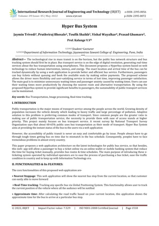 International Research Journal of Engineering and Technology (IRJET) e-ISSN: 2395-0056
Volume: 09 Issue: 05 | May 2022 www.irjet.net p-ISSN: 2395-0072
© 2022, IRJET | Impact Factor value: 7.529 | ISO 9001:2008 Certified Journal | Page 1518
Hyper Bus System
Jaymin Trivedi1, Pruthviraj Bhosale2, Toufik Shaikh3, Vishal Wayalkar4, Prasad Ghumare5,
Prof. Kalunge V.V6
1,2,3,4,5 Student 6Lecturer
1,2,3,4,5,6Department of Information Technology, Jayawantrao Sawant College of Engineering, Pune, India
----------------------------------------------------------------------***---------------------------------------------------------------
Abstract— The technological rise in mass transit is on the horizon, but the public bus network structure and bus
tracking system should first be in place. Bus transport service is on the edge of digital revolution, generating real-time
services about the bus transportation using smartphones. This document proposes a Hyperbus system based on web
technology to reduce human intervention, latency, and energy. The exact location and arrival time of the bus can be
tracked dynamically by using a web application to provide better and efficient bus service. Furthermore, passengers
can buy tickets without queuing and book the available seats by making online payments. The proposed scheme
allows the driver more flexibility and user-satisfying service in terms of lost time, improving passenger satisfaction.
The main goal is to minimize unnecessary waiting times and passenger anxiety caused by waiting times. Users can use
their waiting times more productively by choosing the nearest route and alternative transportation. By using the
proposed Hyperbus system to provide significant benefits to passengers, the sustainability of public transport services
can be maintained.
Key words: Bus Transportation, Image processing, Real-time tracking.
I. INTRODUCTION
Public transportation is the major means of transport service among the people across the world. Growing density of
population increases the vehicle density which leading to heavy traffic and large percentage of pollution. Adaptive
solution to this problem is preferring common modes of transport. Since common people are the greater ratio in
making use of public transportation service, the necessity to provide them with ease of access stands at higher
priority. This project mainly focuses on bus transport service. A recent survey by National Transport Survey
Organization says that about 60-65% public uses bus transportation as their mode of transport. Hyper Bus System
aims at providing the instant status of the bus to the users via a web application
However, the accessibility of public transit is never an easy and comfortable go by issue. People always have to go
through tough times getting bus on time due to mismatch in the bus schedule. Consequently, peoples have to face
tremendous problems in almost every country.
This paper proposes a web application architecture on the latest technologies for public bus service, so that besides,
this web- app will allow a passenger to buy a ticket online via an online wallet or mobile banking system that reduce
the time for buying ticket manually, provides bus routes & time schedules. The main purpose of introducing these e-
ticketing system operated by individual operators are to ease the process of purchasing a bus ticket, ease the traffic
condition in country and to keep up with Information Technology era.
II. FUNCTIONALITIES & Its FEATURES:
The core functionalities of this proposed web application are-
• Nearest Stoppage: This web application will show the nearest bus stop from the current location, so that customer
can easily able to move forward
• Real-Time tracking: Tracking any specific bus via Global Positioning System. This functionality allows user to track
the current position of the vehicle where all the audience will be notified
• Approximate time: After calculating the road traffic based on your current location, this application shows the
approximate time for the bus to arrive at a particular bus stop.
 