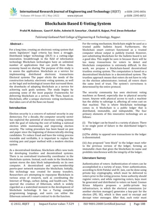 International Research Journal of Engineering and Technology (IRJET) e-ISSN: 2395-0056
Volume: 09 Issue: 05 | May 2022 www.irjet.net p-ISSN: 2395-0072
© 2022, IRJET | Impact Factor value: 7.529 | ISO 9001:2008 Certified Journal | Page 188
Blockchain Based E-Voting System
Praful M. Kukwase, Gauri P. Kolte, Ashwini D. Sawarkar , Chaitali K. Rajput, Prof. Jiwan Dehankar
Tulsiramji Gaikwad Patil College of Engineering & Technology, Nagpur.
-------------------------------------------------------------------------***----------------------------------------------------------------------
Abstract :-
For a long time, creating an electronic voting system that
meets legislators' legal criteria has been a struggle.
Distributed ledger technology (DLT) is a cutting-edge
innovation. breakthrough in the field of information
technology Blockchain technologies have an unlimited
number of applications that can profit from them.
economy based on sharing The purpose of this study is
to assess the application. blockchain as a service for
implementing distributed electronic transactions
Electoral systems The paper elicits the needs of the
construction industry. electronic voting systems, as well
as the legal and technological issues that surround them.
the drawbacks of adopting blockchain as a service for
achieving such goals systems. The study begins by
assessing some of the most popular Frameworks for
delivering blockchain as a service. We Then, based on
blockchain, offer a unique electronic voting mechanism.
that takes care of all the flaws we found.
Introduction
Election security is a concern of national security in any
democracy. For a decade, the computer security sector
has explored the potential of electronic voting systems
with the goal of reducing the cost of holding a national
election while maintaining and improving election
security. The voting procedure has been based on pen
and paper since the beginning of democratically electing
candidates. To reduce fraud and have the voting process
traceable and verifiable, it is important to replace the
existing pen and paper method with a modern election
system
As a decentralised database, blockchain offers new tools
for developing trustless and decentralised systems.
There is no centralised trustworthy coordinator in the
blockchain system. Instead, each node in the blockchain
system stores the data block independently on its own
computer. A decentralised and open-membership
peerto-peer network maintains the blockchain. Initially,
this technology was created for money transfers.
Researchers are attempting to repurpose Blockchain in
various areas of research, such as coordinating the
Internet of Things, carbon dating, and health-care. This
spurred the creation of Ethereum, which is widely
regarded as a watershed moment in the development of
blockchain technology. It has a Turing complete
programming language, and users can utilise the
Ethereum network's smart contract to do the function.
For the voting mechanism, blockchain might be used as a
trusted public bulletin board. Furthermore, the
blockchain smart contract functioned as a trusted
computer whose output is publicly trusted. However,
just substituting blockchain for the bulletin board is not
a good idea. This might be seen in because there will be
too many transactions for voters to detect and
blockchain computation is extremely difficult. In this
work, we propose a blockchain-based decentralised
trustless evoting system. The computation is based on a
decentralised blockchain in a decentralised system. The
trustless approach means that voters do not have to rely
on the election administrator; instead, all voters share
the same level of trust. The system's correctness is
determined by the entire protocol.
The security community has seen electronic voting
machines as flawed, especially due to physical security
issues. Anyone with physical access to such a machine
has the ability to sabotage it, affecting all votes cast on
that machine. This is where blockchain technology
comes in. A blockchain is a public ledger that is
distributed, immutable, and indisputable. The four
primary elements of this innovative technology are as
follows:
(I) The ledger can be found in a variety of places: There
is no single point of failure in the distributed ledger's
upkeep.
(ii)The ability to append new transactions to the ledger
is disseminated.
(iii) Any proposed "new block" to the ledger must refer
to the previous version of the ledger, forming an
immutable chain that gives the blockchain its name and
prohibits interference with the integrity of the ledger.
Literature Survey
Authentication of voters: Authentication of voters can be
accomplished in a variety of ways. Voter authentication,
according to Kriti Patidar and Dr. Jain, can be done using
private key cryptography, which must be delivered to
voters prior to the voting process. Some authority should
register voters, and while registering voters, keys must
be generated and distributed to voters on hand. Cosmas
Krisna Adiputra proposes a public-private key
infrastructure, in which the electoral commission (or
another election manager) generates a key-pair for the
election (PE; SE), which is then used to encrypt and
decrypt voter messages. After that, each voter must
 