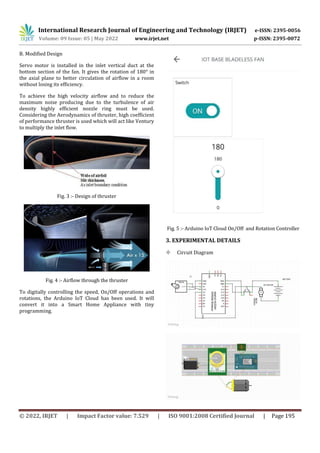 International Research Journal of Engineering and Technology (IRJET) e-ISSN: 2395-0056
Volume: 09 Issue: 05 | May 2022 www.irjet.net p-ISSN: 2395-0072
© 2022, IRJET | Impact Factor value: 7.529 | ISO 9001:2008 Certified Journal | Page 195
B. Modified Design
Servo motor is installed in the inlet vertical duct at the
bottom section of the fan. It gives the rotation of 180° in
the axial plane to better circulation of airflow in a room
without losing its efficiency.
To achieve the high velocity airflow and to reduce the
maximum noise producing due to the turbulence of air
density highly efficient nozzle ring must be used.
Considering the Aerodynamics of thruster, high coefficient
of performance thruster is used which will act like Ventury
to multiply the inlet flow.
Fig. 3 :- Design of thruster
Fig. 4 :- Airflow through the thruster
To digitally controlling the speed, On/Off operations and
rotations, the Arduino IoT Cloud has been used. It will
convert it into a Smart Home Appliance with tiny
programming.
Fig. 5 :- Arduino IoT Cloud On/Off and Rotation Controller
3. EXPERIMENTAL DETAILS
 Circuit Diagram
 