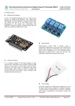 International Research Journal of Engineering and Technology (IRJET) e-ISSN: 2395-0056
Volume: 09 Issue: 05 | May 2022 www.irjet.net p-ISSN: 2395-0072
© 2022, IRJET | Impact Factor value: 7.529 | ISO 9001:2008 Certified Journal | Page 196
A. Hardware Used
 ESP8266 Wi-Fi Module
It uses Lua Scripting language and is an open source
Internet of Things (IoT) platform. This module has
CH340g USB to TTL IC. ESP8266, it integrates GPIO, PWM,
IIC, 1-Wire and ADC all in one board. Power your
development in the fastest way combinating with
NodeMCU Firmware! USB-TTL included, plug & play 10
GPIO, every GPIO can be PWM, I2C, 1-wire.
 4 Channel 5V Relay
It is 4 Channel Isolated 5V 10A Relay Module, A wide
range of micro controllers such as Arduino, AVR, PIC, ARM
and so on can control it. It is also able to control various
appliances and other types of equipment with large
current. Relay output maximum contact is AC250V 10A
and DCV 10A. One can connect a micro controller with
standard interface directly to it.
 Peltier Module
Thermoelectric coolers (TEC or Peltier) creates a
temperature differential on each side. One side gets hot
and the other side gets cool. Therefore, they can be used to
either warm something up or cool something down,
depending on which side is used. You can also use
temperature differential to generate electricity.
 Power Supply
12V power supplies (or 12VDC power supplies) are one of
the most common power supplies in use today. In general,
a 12VDC output is obtained from a 120VAC or 240VAC
input using a combination of transformers, diodes and
transistors.
 