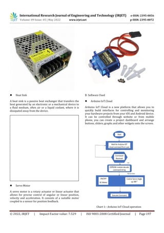 International Research Journal of Engineering and Technology (IRJET) e-ISSN: 2395-0056
Volume: 09 Issue: 05 | May 2022 www.irjet.net p-ISSN: 2395-0072
© 2022, IRJET | Impact Factor value: 7.529 | ISO 9001:2008 Certified Journal | Page 197
 Heat Sink
A heat sink is a passive heat exchanger that transfers the
heat generated by an electronic or a mechanical device to
a fluid medium, often air or a liquid coolant, where it is
dissipated away from the device.
 Servo Motor
A servo motor is a rotary actuator or linear actuator that
allows for precise control of angular or linear position,
velocity and acceleration. It consists of a suitable motor
coupled to a sensor for position feedback.
B. Software Used
 Arduino IoT Cloud
Arduino IoT Cloud is a new platform that allows you to
quickly build interfaces for controlling and monitoring
your hardware projects from your iOS and Android device.
It can be controlled through website or from mobile
phone, you can create a project dashboard and arrange
buttons, sliders, graphs and other widgets onto the screen.
Chart 1:- Arduino IoT Cloud operation
 