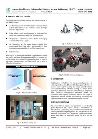 International Research Journal of Engineering and Technology (IRJET) e-ISSN: 2395-0056
Volume: 09 Issue: 05 | May 2022 www.irjet.net p-ISSN: 2395-0072
© 2022, IRJET | Impact Factor value: 7.529 | ISO 9001:2008 Certified Journal | Page 198
4. RESULTS AND DISCUSSION
The following are the observations during the testing of
the bladeless fan :-
 As the entrainment created within it amplifies the air
output, The airflow in the bladeless fans is stronger
than the regular fans.
 Using physics and aerodynamics, it generates less
noise and uses less energy in the whole process.
 They’re also a lot easier to clean- there’s no wedging
a duster in between a grate.
 Air Multipliers are far more allergy friendly than
conventional fans, they collect and spread less dust,
and can come equipped with air filtering systems.
 Future Scope
As it has lot of advantages and wide range of applications,
the quality and more features can be added to improve it’s
performance. More modifications can be done to make it
attractive, smart, advance and futuristic. It can be used in
following application:-
Fig. 6 :- Bladeless Tower Fan
Fig. 7:- Bladeless ceiling Fan
Fig. 8:- Bladeless Fan Drone
Fig. 9:- Bladeless Propeller System
5. CONCLUSION
Modifications of Bladeless Fan are successfully carried out
with expected results. The modified design is effective in
almost every aspect mainly the safety considerations,
noise considerations, effective cooling and smart home
appliances. Efficiency and ease of handling is improved
with advanced Aerodynamic thrusters, better air
circulation and digitally controlled device. It’s range of
applications can be further increased by installing and
experimenting with the devices use propeller system.
ACKNOWLEDGEMENT
We would like to express our gratitude to our faculty
guide, Professor Mr. Jayesh Dhuri - Department of
Mechatronics Engineering, for his continuous support and
encouragement during this project. We are grateful for his
inspiring leadership and important recommendations,
which have kept us motivated since the start of the
project.
 