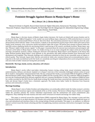 © 2022, IRJET | Impact Factor value: 7.529 | ISO 9001:2008 Certified Journal | Page 1677
Feminist Struggle Against Biases in Manju Kapur’s Home
Ms. J. Divya1, Dr. J. Chriso Ricky Gill2
1Research Scholar in English, Noorul Islam Centre for Higher Education, Kumaracoil, Thuckalay, Tamil Nadu.
2Associate Professor, Department of English, Vel Tech High Tech Dr. Rangarajan Dr. Sakunthala Engineering College,
Avadi, Chennai, Tamil Nadu.
-------------------------------------------------------------------------------***----------------------------------------------------------------------------
Abstract
Manju Kapur is the Jane Austen of Modern Anglo Indian Literature. Her books are linked with women freedom and its
crash on her heroes. “Difficult Daughters” is the number one novel of Manju kapur, dispensed in 1998 and furthermore it received
the Winner of the Commonwealth Writer’s Prize for Best First Book. The articulations feminism has its induction from the Latin
phrase femina which indicates ‘ladies’. In this manner, it alludes to the development of girls proper which makes girls need to have
similar social, monetary, strict, instructive, herbal and political rights like as guys. The phrase have emerge as general within the
mid-20th century displaying battles for purchasing female's experiencing in the western worldwide locations. Manju kapur says
that “Woman's rights is little unrests, regular”. In this paper I examined about the internal most inclination and yearning for self-
character of the ladies in Manju Kapur's books. I'm chiefly zeroing in on sex issues alongside the subject of the job of schooling,
marriage, parenthood, seclusion, sadness, looking for character and uniformity. Manju Kapur's novel depends on the theory that
ladies demand freedom Manju Kapur's novel depends on the speculation that ladies demand freedom from Patriarchal social
development and insightful. They intensely challenge each ruthlessness submitted on them by any reasonable name of religion or
ethical quality. They intensely request basic liberties and pride for ladies who remained dump and accommodating for quite a
long time in the male overwhelmed world. Her books are ceaselessly searching for independence from social and good imperatives
and cast a look on ladies' mission for having their personality
Keywords: Marriage, family, society, education, self-reliance
Introduction:
Manju Kapur's works reflect man-ladies relationship, human craving, aching, body, sexual orientation separation,
underestimation, defiance and dissent. Implied in it is Kapur’s look into of the commonly challenged website online of social
life in modern, metropolitan and postcolonial India. She has composed five books, as an example Difficult Daughters (1998), A
Married Woman (2002), Home (2006), The Immigrant (2008) and The Custody (2011). Her first authentic Difficult Daughters
has won the Commonwealth Prize (Eurasia segment) and was a primary blockbuster in India. The employee (2008) has been
for a while recorded for the DSC Prize for South-Asian writing. Her books have been converted into numerous dialects both in
India and abroad. Kapur's books have a feministic approach. The books show ladies' battle for liberation from financial,
partisan and community servitudes.
Marriage bonding:
Manju Kapur’s view of ladies freedom and independence are profoundly settled inside the Indian woman's activities
within the social and monetary regions and standards of the us of the country. The heroes in Manju Kapur's books are trapped
within the ceaseless polarity the various individual requirements and the institutional and social commitments plus
obligations. They challenge the male mastery and male centric structures of remark and energy over ladies' body.
This paper is centered around the original Home (2006) composed by Manju Kapur. Her message is noisy and clear
that "society would be in an ideal situation if its females were powerful and capable."(163) She describes significant issues of
class and nationhood and interfaces them to the arising feeling of female personality. This paper is an endeavor on different
women's activist issues like female schooling and their strengthening, monetary autonomy, destruction of youngster marriage,
and so on.
International Research Journal of Engineering and Technology (IRJET) e-ISSN: 2395-0056
Volume: 09 Issue: 05 | May 2022 www.irjet.net p-ISSN: 2395-0072
 