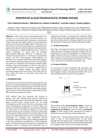 International Research Journal of Engineering and Technology (IRJET) e-ISSN: 2395-0056
Volume: 09 Issue: 05 | May 2022 www.irjet.net p-ISSN: 2395-0072
© 2022, IRJET | Impact Factor value: 7.529 | ISO 9001:2008 Certified Journal | Page 1692
1Professor, Dept. of Mechanical Engineering, JSPMs Rajarshi Shahu College of Engineering, Pune, Maharashtra.
2,3,4,5Student, Dept. of Mechanical Engineering, JSPMs Rajarshi Shahu College of Engineering, Pune, Maharashtra,
India.
---------------------------------------------------------------------***---------------------------------------------------------------------
Abstract - In the recent science and technology there is an
increase in use of fossil fuels. Recently scientists are
searching for an alternative fuel. This project is an answer to
replace fossil fuel and reduce pollution by providing main
power sources for the automobile engines. This project is to
describe the construction and design of a magnetic piston
engine, which operate with the help of electromagneticforce.
This mechanism is completely different from a normal IC
engine mechanism. It works with the principle
electromagnetic effect and attraction of magnetic force
instead of using fossil fuels. It consists of, two permanent
magnet and two electromagnets. Electromagnets are
mounted on the cylinder head and the permanent magnets
are mounted on the piston head. Here, the use of spark plug
and valves are eliminated. Electromagnet contains copper
windings. These electromagnets are work on the basis of
current supplied to them. The current is supplied from a
battery with a required voltage. The piston contains
permanent magnet which moves from TDC to BDC and vice
versa which will result in converting reciprocating into
rotary motion.
1. INTRODUCTION
Today there is need of alternate fuel for day today life. Fuel
prices are increasing rapidly and environment get polluted
from the emission of hazardous gases from fuel sources.
Shortage of the fuel is expected from consumption. Hence
there is need to reduce the emission of gases like CO, SO2,
NOx, which are hazardous to nature.
With reduced fossil fuel resources and increase in
energy costs and environmental concerns, engines use
alternate energysourcessuch as bio-fuel,solarpower;wind
power, electric power, stored power, etc. are being
developed around the world. However, such engines have
many disadvantages. Production of bio-fuel takes vast
resources and they still pollute the environment. Similarly,
the solar power is not efficient. Added to all, the initial
capital and subsequent maintenancecosts for machines that
use alternative energy sources are very high. Hence, in the
absence of a viable alternative, as of now, switching to new
technology by changing from traditional Internal
Combustion engines has been a great challenge. Magnetism
is the basic principle of working for an electromagnetic
engine. The general property of magnet i.e. repulsion and
attraction forces is converted into mechanical work. A
magnet has two poles, a north pole and a south pole. When
two like poles are brought together they repel each other
and when unlike poles are brought together they attract.
This principle is being used in the electromagneticengine
1.1 Problem Statement
Now days, increasing fuel prices and pollution are the
major demerits of Internal Combustion engines.That are
compensated by the Electromagnetic & compressed air
engine. Because of the use of batteries in series thus more
input is given to the system to get increased output as a
result. In all the research papers a flywheel of 2 or 3 kg is
used , whereas here the load is increased to 5 kg.
1.2 Proposed Solution
To overcome the above drawbacks the pneumatic and
electromagnetic engine is proposed with the help of the
hybrid engine energy can be generated without the use of
fuel combustion thus it reduces the air pollution
2. Design
This working of the electromagnetic engine is based on
attraction & repulsive force of the magnet and by
compressed air method in which it work as pneumatic
engine in which Single stroke compressed air engine is
divided into two part primary and secondary part.
Primary part :- During primary stroke primary inlet and
outlet is open so that compressed air can get inside
through inlet and expand, due to which piston moves and
produce mechanical work and in the meanwhileoutletallow
air in opposite side to move out of cylinder (exhaust).
PNEUMATIC & ELECTROMAGNATIC HYBRID ENGINE
Prof. Ashish Devshette1, Abhishek Gat2, Rohan Tadkalkar3, Vasistha Lohiya4, Omkar Jadhav5
 