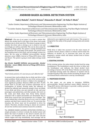 International Research Journal of Engineering and Technology (IRJET) e-ISSN: 2395-0056
Volume: 09 Issue: 05 | May 2022 www.irjet.net p-ISSN: 2395-0072
© 2022, IRJET | Impact Factor value: 7.529 | ISO 9001:2008 Certified Journal | Page 1714
ANDROID BASED ALCOHOL DETECTION SYSTEM
Yash J. Mahalle
1
, Yash D. Nistane
2
, Himanshu P. Khode
3
, Dr Neha P. Dhole
4
1
Author Student, Department of Electronics and Telecommunication Engineering, Prof Ram Meghe Institute of
Technology & Research Amravati, Maharashtra, India
2,3
Co-Author Student, Department of Electronics and Telecommunication Engineering, Prof Ram Meghe Instituteof
Technology & Research Amravati, Maharashtra, India
4
Author Guide, Department of Electronics and Telecommunication Engineering, Prof Ram Meghe Institute of
Technology & Research Amravati, Maharashtra, India
---------------------------------------------------------------------***---------------------------------------------------------------------
Abstract -The aim of our paper is to make a system that
detects the alcohol level in the body of the driver and avoids
accidents due to drink and drive. The system is going to detect
whether the driver who is driving a car is drunk or not and
accordingly car will be controlled. This can be done using the
Internet of Things (IOT). The system is mainly developed and
integrated for the road safety of the people. The system traces
the breathing levels of the driver and accordingly, actions are
taken. We are using an ESP8266 microcontroller, Alcohol
detection sensor (MQ3), Internet of Thing (IOT) device, LED,
and Buzzer. The system is going to make safety settings inside
the cars
Key Words: NodeMCU ESP8266 microcontroller, Alcohol
detection sensor (MQ3), Internet of Things (IOT) device,
LED, Buzzer
1.INTRODUCTION
“Don’t drink and drive. It’s one test you can’t afford to fail.”
In present time road accidents due to drink and drive is the
major problem. Drink and drive is one of the serious public
health problem, which in future is likely to be emerged as
most significant problem. Between 2008 and 2017, 76,446
people died in 211,405 road accidents nationwide due to
consumption of alcohol. Driving under the influence of
alcohol has affected and numerous people’s lives are killed.
If you drink and drive, you put yourself at risk, and your
passengers and pedestrians, and other people, who were on
the roads. Just think about that. Every thirty minutes
someone’s life is ended and families are devastated. Due to
drink drive several lives and properties are in danger. The
reason behind this is that the driver of a car is not in a stable
position and don’t have control of the car. To overcome this
situation, the driver must not be permitted to drive his
vehicle. Therefore, drunken driving in almost all countries
all over the world is most common reason for accidents.
The ANDROID BASED ALCOHOL DETECTION SYSTEM on a
simple principle, if a driver is drunk, the alcohol sensor will
detect the level of alcohol in the driver’s breath and if it
crosses a set threshold value, an alert will come and the
vehicle engine will stop immediately. And message will be
delivered to pre-registered mail with location. This project is
designed for the safety of the people seating inside and outside
the car.
1.1 OBJECTIVE
Drink drive is taken into account to be the main reason of
accidents. Drivers shows a failure in vehicle control under the
influence of alcohol. So, to overcome this issue we have
proposed a system which will detect alcohol level of driver
and lock the engine
2. EXISTING SYSTEM:
In the existing system, the police detect alcohol level by using
breathalyzers. The breathalyzer needs the driver to blow into
the breathalyzer and indicates the blood alcohol level.
According to Section 185 of the Motor Vehicles Act states that
an individual driving under the influence of alcohol will be
considered guilty if they have alcohol exceeding 30 mg per 100
ml of blood which is detected in a test by a breathalyzer
3. PROPOSED SYSTEM:
In this paper, we are going to introduce ESP8266
microcontroller, Alcohol detection sensor (MQ3), Internet of
Thing (IOT) device, LED, Buzzer to provide a safety systemfor
cars and other vehicles as well.
Fig 1: Block diagram
 