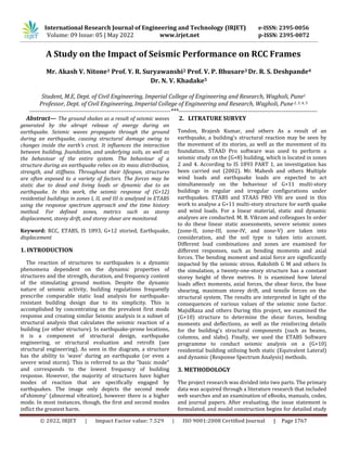 © 2022, IRJET | Impact Factor value: 7.529 | ISO 9001:2008 Certified Journal | Page 1767
A Study on the Impact of Seismic Performance on RCC Frames
Mr. Akash V. Nitone1 Prof. Y. R. Suryawanshi2 Prof. V. P. Bhusare3 Dr. R. S. Deshpande4
Dr. N. V. Khadake5
Student, M.E, Dept. of Civil Engineering, Imperial College of Engineering and Research, Wagholi, Pune1
Professor, Dept. of Civil Engineering, Imperial College of Engineering and Research, Wagholi, Pune2, 3, 4, 5
-----------------------------------------------------------------------***----------------------------------------------------------------------
Abstract— The ground shakes as a result of seismic waves
generated by the abrupt release of energy during an
earthquake. Seismic waves propagate through the ground
during an earthquake, causing structural damage owing to
changes inside the earth's crust. It influences the interaction
between building, foundation, and underlying soils, as well as
the behaviour of the entire system. The behaviour of a
structure during an earthquake relies on its mass distribution,
strength, and stiffness. Throughout their lifespan, structures
are often exposed to a variety of factors. The forces may be
static due to dead and living loads or dynamic due to an
earthquake. In this work, the seismic response of (G+12)
residential buildings in zones I, II, and III is analysed in ETABS
using the response spectrum approach and the time history
method. For defined zones, metrics such as storey
displacement, storey drift, and storey shear are monitored.
Keyword: RCC, ETABS, IS 1893, G+12 storied, Earthquake,
displacement
1. INTRODUCTION
The reaction of structures to earthquakes is a dynamic
phenomena dependent on the dynamic properties of
structures and the strength, duration, and frequency content
of the stimulating ground motion. Despite the dynamic
nature of seismic activity, building regulations frequently
prescribe comparable static load analysis for earthquake-
resistant building design due to its simplicity. This is
accomplished by concentrating on the prevalent first mode
response and creating similar Seismic analysis is a subset of
structural analysis that calculates the seismic reaction of a
building (or other structure). In earthquake-prone locations,
it is a component of structural design, earthquake
engineering, or structural evaluation and retrofit (see
structural engineering). As seen in the diagram, a structure
has the ability to 'wave' during an earthquake (or even a
severe wind storm). This is referred to as the "basic mode"
and corresponds to the lowest frequency of building
response. However, the majority of structures have higher
modes of reaction that are specifically engaged by
earthquakes. The image only depicts the second mode
of'shimmy' (abnormal vibration), however there is a higher
mode. In most instances, though, the first and second modes
inflict the greatest harm.
2. LITRATURE SURVEY
Tondon, Brajesh Kumar, and others As a result of an
earthquake, a building's structural reaction may be seen by
the movement of its stories, as well as the movement of its
foundation. STAAD Pro software was used to perform a
seismic study on the (G+8) building, which is located in zones
2 and 4. According to IS 1893 PART 1, an investigation has
been carried out (2002). Mr. Mahesh and others Multiple
wind loads and earthquake loads are expected to act
simultaneously on the behaviour of G+11 multi-story
buildings in regular and irregular configurations under
earthquakes. ETABS and STAAS PRO V8i are used in this
work to analyse a G+11 multi-story structure for earth quake
and wind loads. For a linear material, static and dynamic
analyses are conducted. M. B. Vikram and colleagues In order
to do these linear static assessments, severe seismic zones
(zone-II, zone-III, zone-IV, and zone-V) are taken into
consideration, and the soil type is taken into account.
Different load combinations and zones are examined for
different responses, such as bending moments and axial
forces. The bending moment and axial force are significantly
impacted by the seismic stress. Rakshith G M and others In
the simulation, a twenty-one-story structure has a constant
storey height of three metres. It is examined how lateral
loads affect moments, axial forces, the shear force, the base
shearing, maximum storey drift, and tensile forces on the
structural system. The results are interpreted in light of the
consequences of various values of the seismic zone factor.
MajidRaza and others During this project, we examined the
(G+10) structure to determine the shear forces, bending
moments and deflections, as well as the reinforcing details
for the building's structural components (such as beams,
columns, and slabs). Finally, we used the ETABS Software
programme to conduct seismic analysis on a (G+10)
residential building utilising both static (Equivalent Lateral)
and dynamic (Response Spectrum Analysis) methods.
3. METHODOLOGY
The project research was divided into two parts. The primary
data was acquired through a literature research that included
web searches and an examination of eBooks, manuals, codes,
and journal papers. After evaluating, the issue statement is
formulated, and model construction begins for detailed study
International Research Journal of Engineering and Technology (IRJET) e-ISSN: 2395-0056
Volume: 09 Issue: 05 | May 2022 www.irjet.net p-ISSN: 2395-0072
 