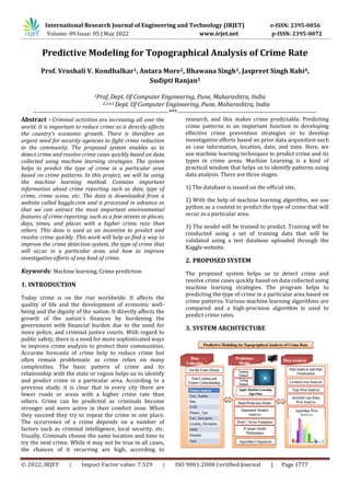 International Research Journal of Engineering and Technology (IRJET) e-ISSN: 2395-0056
Volume: 09 Issue: 05 | May 2022 www.irjet.net p-ISSN: 2395-0072
© 2022, IRJET | Impact Factor value: 7.529 | ISO 9001:2008 Certified Journal | Page 1777
Predictive Modeling for Topographical Analysis of Crime Rate
Prof. Vrushali V. Kondhalkar1, Antara More2, Bhawana Singh3, Jaspreet Singh Rahi4,
Sudipti Ranjan5
1Prof, Dept. Of Computer Engineering, Pune, Maharashtra, India
2,3,4,5 Dept. Of Computer Engineering, Pune, Maharashtra, India
---------------------------------------------------------------***-----------------------------------------------------------------
Abstract - Criminal activities are increasing all over the
world. It is important to reduce crime as it directly affects
the country's economic growth. There is therefore an
urgent need for security agencies to fight crime reduction
in the community. The proposed system enables us to
detect crime and resolve crime cases quickly based on data
collected using machine learning strategies. The system
helps to predict the type of crime in a particular area
based on crime patterns. In this project, we will be using
the machine learning method. Contains important
information about crime reporting such as date, type of
crime, crime scene, etc. The data is downloaded from a
website called kaggle.com and is processed in advance so
that we can extract the most important environmental
features of crime reporting. such as a few streets or places,
days, times, and places with a higher crime rate than
others. This data is used as an incentive to predict and
resolve crime quickly. This work will help us find a way to
improve the crime detection system, the type of crime that
will occur in a particular area, and how to improve
investigative efforts of any kind of crime.
Keywords: Machine learning, Crime prediction
1. INTRODUCTION
Today crime is on the rise worldwide. It affects the
quality of life and the development of economic well-
being and the dignity of the nation. It directly affects the
growth of the nation's finances by burdening the
government with financial burden due to the need for
more police, and criminal justice courts. With regard to
public safety, there is a need for more sophisticated ways
to improve crime analysis to protect their communities.
Accurate forecasts of crime help to reduce crime but
often remain problematic as crime relies on many
complexities. The basic pattern of crime and its
relationship with the state or region helps us to identify
and predict crime in a particular area. According to a
previous study, it is clear that in every city there are
fewer roads or areas with a higher crime rate than
others. Crime can be predicted as criminals become
stronger and more active in their comfort zone. When
they succeed they try to repeat the crime in one place.
The occurrence of a crime depends on a number of
factors such as criminal intelligence, local security, etc.
Usually, Criminals choose the same location and time to
try the next crime. While it may not be true in all cases,
the chances of it recurring are high, according to
research, and this makes crime predictable. Predicting
crime patterns is an important function in developing
effective crime prevention strategies or to develop
investigative efforts based on prior data acquisition such
as case information, location, date, and time. Here, we
use machine learning techniques to predict crime and its
types in crime areas. Machine Learning is a kind of
practical wisdom that helps us to identify patterns using
data analysis. There are three stages:
1) The database is issued on the official site.
2) With the help of machine learning algorithm, we use
python as a context to predict the type of crime that will
occur in a particular area.
3) The model will be trained to predict. Training will be
conducted using a set of training data that will be
validated using a test database uploaded through the
Kaggle website.
2. PROPOSED SYSTEM
The proposed system helps us to detect crime and
resolve crime cases quickly based on data collected using
machine learning strategies. The program helps to
predicting the type of crime in a particular area based on
crime patterns. Various machine learning algorithms are
compared and a high-precision algorithm is used to
predict crime rates.
3. SYSTEM ARCHITECTURE
 