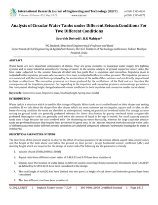 © 2022, IRJET | Impact Factor value: 7.529 | ISO 9001:2008 Certified Journal | Page 1815
Analysis of Circular Water Tanks under Different SeismicConditions For
Two Different Conditions
Saurabh Dwivedi1, H.K Mahiyar2
1PG Student (Structural Engineering),2Professor and Head
Department of Civil Engineering & Applied Mechanics, Shri G.S. Institute of Technology andScience, Indore, Madhya
Pradesh, India
------------------------------------------------------------------------***---------------------------------------------------------------------
ABSTRACT
Water tanks are very important components of lifeline. They are grave elements in municipal water supply, fire fighting
systems and in many industrial amenities for storage of water. In the seismic analysis of ground supported water tanks ,the
total mass subjected to the seismic forces is divided into two parts that is impulsive and convective. Impulsive mass is
subjected to the impulsive pressure whereas convective mass is subjected to the convective pressure. The impulsive pressures
are associated with the inertial forces produced by the accelerations of the walls of the container and are directly proportional
to these accelerations. The convective pressures are those produced by the oscillations of the fluid and are therefore the
consequencesof the impulsive pressures. Corresponding to the impulsive and convective pressure variousdesign parameters
like time period, sloshing height, design horizontal seismic coefficient in both impulsive and convective modes is calculated.
Keywords:-Convective mass, Impulsive mass, Sloshing height, Spring mass model
INTRODUCTION
Water tank is a structure which is used for the storage of liquids. Water tanks are classified based on their shapes and resting
condition. If we talk about the shapes then the shapes which are most common are rectangular, square and circular. on the
basis of resting condition the tanks are classified as underground, resting on ground and overhead tanks. For storage purpose
resting on ground tanks are generally preferred whereas for direct distribution by gravity overhead tanks are generally
preferred. Rectangular tanks are generally used when the amount of liquid to be kept islimited. For small capacity circular
tanks cost is high because the cost involved with the shuttering increases drastically, whereas for large capacities circular
tanks are preferred because they require least perimeter for given area. In the present research work the circular water tanks
of different capacities under different seismic conditions are analysed using staad software. hydrostatic loading due to water is
considered.
OBJECTIVES & PARAMETERS OF STUDY
The objectives of the present study is to observe the effect of various parameters like volume oftank, aspect ratio,seismic zones
and the height of the tank above and below the ground on time period , design horizontal seismic coefficient (Ahc) and
sloshing height which are required for the design of water tanks.The following are the parameters of study
1. Volume of tank-(500kl,1000kl,1500kl)
2. Aspect ratio-three different aspect ratios of 0.40,0.55 and 0.70 have been considered
3. Seismic zone-The location of water tanks in different seismic zones have been considered .Theseismic zone II,III,IV&V
as defined by IS 1893:2016 have been considered in the design.
4. The total height of tank(h) has been divided into two parts i.e height of tank above and belowthe ground have been
considered
5. The two different case have been considered
International Research Journal of Engineering and Technology (IRJET) e-ISSN: 2395-0056
Volume: 09 Issue: 05 | May 2022 www.irjet.net p-ISSN: 2395-0072
 