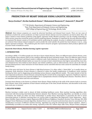 © 2022, IRJET | Impact Factor value: 7.529 | ISO 9001:2008 Certified Journal | Page 1837
PREDICTION OF HEART DISEASE USING LOGISTIC REGRESSION
Kavya Sreehari¹, Devika Santhosh Kumar², Muhammed Shameem S³, Sumeesh S⁴, Bismi M⁵
¹,²,³,´ UG Scholar, Department of Computer Science and Engineering,
µAsst. Prof, Department of Computer Science and Engineering,
UKF College of Engineering and Technology, Kerala, India
-----------------------------------------------------------------------------***-------------------------------------------------------------------------
Abstract: Heart disease symptoms are caused by abnormal heartbeats and diseased heart muscle. There are two cases of
prediction of which the correct prediction can help to prevent threats whereas incorrect prediction can lead to fatal. Here, the
paper is based on heart disease prediction using logistic regression model. Machine Learning is one the trending technology in
which various researches around the world is used for predicting diseases. Nowadays it’s important for the early detection and for
its treatment.The dataset consists of 14 attributes used for performing the analysis. Accuracy is validated and promising results
are achieved. Heart disease dataset analysed is used to predict the result whether the patient has heart disease or not i.e., using
logistic regression technique. This prediction gives the result in the form of logistic representations which produces efficient and
accurate results in healthcare sectors.
Keywords: Heart disease, Machine learning, Logistic regression
1. INTRODUCTION
According to WHO, 17.9 million people year die due to heart related diseases. There are different types of heart disease, some
are preventable. Heart disease refers to any condition affecting the heart and blood vessels. There are different types of heart
disease affecting the heart and blood vessels in different ways. Early detection of cardiovascular disease may help to avoid
complications. Unhealthy lifestyle habits are reason for increase in heart related diseases diet high in saturated fats, trans fats,
and cholesterol has been linked to heart disease and related conditions, such as atherosclerosis. Excess salt in the diet can
increase blood pressure. Some risk factors for heart disease can be controlled whereas some cannot be controlled, for example
family history.
One of the main risk factor for heart disease is high blood pressure. It is often called a “silent killer” as it usually shows no
symptoms. Early detection of heart diseases is required to reduce the health complications. In healthcare sector machine
learning has been used in diagnosing and predicting various diseases using different models. The study intends to find the
most important predicators of heart diseases and predicting the overall risk by using logistic regression. Healthcare expenses
are overwhelming national and corporate budgets due to asymptomatic diseases including heart diseases. Therefore, there is
an immediate need to detect and treat such diseases.
Coronary heart disease is also known as ischemic heart disease. Plaque build-up in the walls of the arteries leads to coronary
heart disease. Some of the symptoms of heart disease include pain in the chest, breath shortness, and discomfort in the arms,
back, neck, jaw, or stomach.
2. RELATED WORKS
Machine learning is widely used in almost all fields including healthcare sector. Most machine learning algorithms alive
concerned with discovering interrelationship between datasets. Once Machine Learning Algorithms can identify on certain
correlations, the model can either use these relationships to predict future observations or generalize the info to reveal
interesting patterns. In Machine Learning there are various types of algorithms like Regression, Linear Regression, , Naive
Bayes Classifier, Bayes theorem, Logistic Regression KNN (K-Nearest Neighbour Classifier), Decision Tress, Entropy, ID3, SVM
(Support Vector Machines), K-means Algorithm, Random Forest .Lots of research work have been done for assessment of the
classification accuracies of different machine learning algorithms by using the Cleveland heart disease database which is
uninhibitedly accessible at an online data mining repository of the UCI. Authors Bayu Adhi Tama, Afriyan Firdaus, Rodiyatul
International Research Journal of Engineering and Technology (IRJET) e-ISSN: 2395-0056
Volume: 09 Issue: 05 | May 2022 www.irjet.net p-ISSN: 2395-0072
 