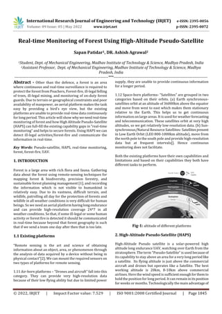 International Research Journal of Engineering and Technology (IRJET) e-ISSN: 2395-0056
Volume: 09 Issue: 05 | May 2022 www.irjet.net p-ISSN: 2395-0072
© 2022, IRJET | Impact Factor value: 7.529 | ISO 9001:2008 Certified Journal | Page 1845
Real-time Monitoring of Forest Using High-Altitude Pseudo-Satellite
Sapan Patidar1, DR. Ashish Agrawal2
1Student, Dept. of Mechanical Engineering, Madhav Institute of Technology & Science, Madhya Pradesh, India
2Assistant Professor, Dept. of Mechanical Engineering, Madhav Institute of Technology & Science, Madhya
Pradesh, India
---------------------------------------------------------------------***---------------------------------------------------------------------
Abstract - Other than the defence, a forest is an area
where continuous and real-time surveillance is required to
protect the forest from Poachers, Forest-fire, ill-legal felling
of trees, ill-legal mining, and monitoring of on-duty forest
guards. Due to terrain or geographical constraints and poor
availability of manpower, an aerial platform makes the task
easy by providing a bird’s eye view, but the existing
platforms are unable to provide real-time data continuously
for long period. This article will show whyweneed real-time
monitoring of forest and how High Altitude Pseudo-Satellite
(HAPS) can full-fill the existing capability gaps in “real-time
monitoring” and helps to secure forests. Using HAPS we can
detect ill-legal activities/forest-fire and communicate the
information in real-time.
Key Words: Pseudo-satellite, HAPS, real-time monitoring,
forest, forest-fire, UAV.
1. INTRODUCTION
Forest is a large area with rich flora and fauna. Gathering
data about the forest using remote-sensing techniques for
mapping forest & biodiversity, precision forestry, and
sustainable forest planning management [1], and recording
the information which is not visible to humankind is
relatively easy. Due to its vastness, difficult terrain, and
wildlife, patrolling all day for the protection of forests and
wildlife in all weather conditions is very difficult for human
beings. So we need an aerial platform havinglongendurance
and can provide high-resolution coverage 24*7 in all
weather conditions. So that, if some ill-legal or some human
activity or forest fire is detected it should be communicated
in real-time because beyond that forest geography is such
that if we send a team one day after then that is too late.
1.1 Existing platforms
“Remote sensing is the art and science of obtaining
information about an object, area, or phenomenon through
the analysis of data acquired by a device without being in
physical contact”[2]. We can mount the required sensors on
two types of platforms for remote sensing.
1.11 Air-born platforms – “Drones and aircraft” fall into this
category. They can provide very high-resolution data
because of their low flying ability but due to limited power
supply, they are unable to provide continuous information
for a longer period.
1.12 Space-born platforms- “Satellites” are grouped in two
categories based on their orbits. (a) Earth synchronous-
satellites orbit at an altitude of 36000km above the equator
and move from west to east which makes them stationary
relative to the Earth. This helps us to get continuous
information on large areas. It is used for weatherforecasting
and telecommunication. These satellites orbit at very high
altitudes, so we get relatively low-resolution data. (b) Sun-
synchronous/Natural Resource Satellites- Satellitespresent
in Low Earth Orbit (LEO 800-1000km altitude), move from
the north pole to the south pole and provide high-resolution
data but at frequent intervals[]. Hence continuous
monitoring does not facilitate.
Both the existing platforms have their own capabilities and
limitations and based on their capabilities they both have
different tasks to perform.
Fig-1: altitude of different platforms
2. High-Altitude Pseudo-Satellite (HAPS)
High-Altitude Pseudo satellite is a solar-powered high
altitude long endurance UAV, watching over Earth from the
stratosphere. The term "Pseudo-Satellite” is used becauseof
its capability to stay above an area for a very long periodlike
a satellite. Its flying altitude is just above the commercial
aircraft and drones but operates like a Satellite. The best
working altitude is 20km, 8-10km above commercial
airlines. Here the wind speed is sufficient enoughforthem to
hold the position for long period. It can remaininitsposition
for weeks or months. Technologically the main advantageof
 