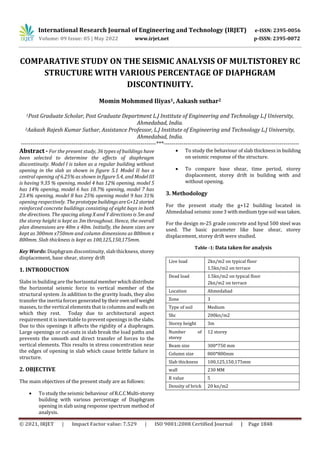 International Research Journal of Engineering and Technology (IRJET) e-ISSN: 2395-0056
Volume: 09 Issue: 05 | May 2022 www.irjet.net p-ISSN: 2395-0072
© 2021, IRJET | Impact Factor value: 7.529 | ISO 9001:2008 Certified Journal | Page 1848
COMPARATIVE STUDY ON THE SEISMIC ANALYSIS OF MULTISTOREY RC
STRUCTURE WITH VARIOUS PERCENTAGE OF DIAPHGRAM
DISCONTINUITY.
Momin Mohmmed Iliyas1, Aakash suthar2
1Post Graduate Scholar, Post Graduate Department L.J Institute of Engineering and Technology L.J University,
Ahmedabad, India.
2Aakash Rajesh Kumar Suthar, Assistance Professor, L.J Institute of Engineering and Technology L.J University,
Ahmedabad, India.
---------------------------------------------------------------------***---------------------------------------------------------------------
Abstract - For the present study, 36 types of buildings have
been selected to determine the effects of diaphragm
discontinuity. Model I is taken as a regular building without
opening in the slab as shown in figure 5.1 Model II has a
central opening of 6.25% as shown in figure 5.4, and Model III
is having 9.35 % opening, model 4 has 12% opening, model 5
has 14% opening, model 6 has 18.7% opening, model 7 has
23.4% opening, model 8 has 25% opening model 9 has 31%
opening respectively. The prototypebuildingsareG+12storied
reinforced concrete buildings consisting of eight bays in both
the directions. The spacing along X and Y directions is 5m and
the storey height is kept as 3m throughout. Hence, the overall
plan dimensions are 40m x 40m. Initially, the beam sizes are
kept as 300mm x750mm and column dimensions as 800mm x
800mm. Slab thickness is kept as 100,125,150,175mm.
Key Words: Diaphgram discontinuity, slab thickness, storey
displacement, base shear, storey drift
1. INTRODUCTION
Slabs in building are thehorizontal memberwhichdistribute
the horizontal seismic force to vertical member of the
structural system .In addition to the gravity loads, they also
transfer the inertia forces generated bytheirownselfweight
masses, to the vertical elements that is columnsandwalls on
which they rest. Today due to architectural aspect
requirement it is inevitable to prevent openings in the slabs.
Due to this openings it affects the rigidity of a diaphragm.
Large openings or cut-outs in slab break the load paths and
prevents the smooth and direct transfer of forces to the
vertical elements. This results in stress concentration near
the edges of opening in slab which cause brittle failure in
structure.
2. OBJECTIVE
The main objectives of the present study are as follows:
 To study the seismic behaviour ofR.C.CMulti-storey
building with various percentage of Diaphgram
opening in slab using response spectrum method of
analysis.
 To study the behaviour of slab thickness in building
on seismic response of the structure.
 To compare base shear, time period, storey
displacement, storey drift in building with and
without opening.
3. Methodology
For the present study the g+12 building located in
Ahmedabad seismic zone3 withmediumtypesoil wastaken.
For the design m-25 grade concrete and hysd 500 steel was
used. The basic parameter like base shear, storey
displacement, storey drift were studied.
Table -1: Data taken for analysis
Live load 2kn/m2 on typical floor
1.5kn/m2 on terrace
Dead load 1.5kn/m2 on typical floor
2kn/m2 on terrace
Location Ahmedabad
Zone 3
Type of soil Medium
Sbc 200kn/m2
Storey height 3m
Number of
storey
12 storey
Beam size 300*750 mm
Column size 800*800mm
Slab thickness 100,125,150,175mm
wall 230 MM
R value 5
Density of brick 20 kn/m2
 