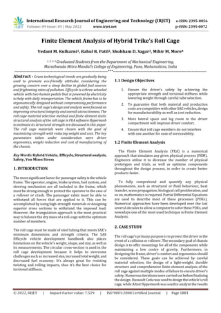 International Research Journal of Engineering and Technology (IRJET) e-ISSN: 2395-0056
Volume: 09 Issue: 05 | May 2022 www.irjet.net p-ISSN: 2395-0072
© 2022, IRJET | Impact Factor value: 7.529 | ISO 9001:2008 Certified Journal | Page 1883
Finite Element Analysis of Hybrid Trike’s Roll Cage
Vedant M. Kulkarni1, Rahul R. Patil2, Shubham D. Sagar3, Mihir M. More4
1, 2, 3, 4 Graduated Students from the Department of Mechanical Engineering,
Marathwada Mitra Mandal’s College of Engineering, Pune, Maharashtra, India
---------------------------------------------------------------------***---------------------------------------------------------------------
Abstract - Green technological trends are gradually being
used to promote eco-friendly attitudes considering the
growing concern over a steep decline in global fuel sources
and frightening rates of pollution. Efficycle is a three-wheeled
vehicle with two human pedals that is powered by electricity
to help with daily transportation. The vehicle frame has to be
ergonomically designed without compromising performance
and safety. The roll cage's design and analysiswerefocused on
improving structural integrity and overall attractiveness. The
roll cage material selection method and finite element static
structural analysis of the roll cage in FEAsoftwareHypermesh
to estimate its structural strength are discussed in this paper.
The roll cage materials were chosen with the goal of
maximizing strength with reducing weight and cost. The key
parameters taken under consideration were driver
ergonomics, weight reduction and cost of manufacturing of
the chassis.
Key Words: Hybrid Vehicle, Efficycle,Structural analysis,
Safety, Von Mises Stress
1. INTRODUCTION
The most significant factor for passengersafetyisthevehicle
frame. The operator, engine, brake system, fuel system, and
steering mechanism are all included in the frame, which
must be strong enough to protect the operator in the case of
a rollover or crash. The passenger cabin must be able to
withstand all forces that are applied to it. This can be
accomplished by using high-strength materials or designing
superior cross sections to withstand the imposed load.
However, the triangulation approach is the most practical
way to balance the dry mass of a roll-cage with the optimum
number of members.
The roll cage must be made of steel tubing that meets SAE's
minimum dimensions and strength criteria. The SAE
Efficycle vehicle development handbook also places
limitations on the vehicle's weight, shape, andsize,aswell as
its measurements. The circular cross-section is used in the
roll cage development because it helps to overcome
challenges such as increased size,increasedtotal weight,and
decreased fuel economy. It's always great for resisting
twisting and rolling impacts, thus it's the best choice for
torsional stiffness.
1.1 Design Objectives
1. Ensure the driver's safety by achieving the
appropriate strength and torsional stiffness while
lowering weight through careful tube selection.
2. To guarantee that both material and production
costsarecompetitivewithotherSAEvehicles,design
for manufacturability as well as cost reduction.
3. More lateral space and leg room in the driver
compartment will improve driver comfort.
4. Ensure that roll cage members do not interfere
with one another for ease of serviceability.
1.2 Finite Element Analysis
The Finite Element Analysis (FEA) is a numerical
approach that simulates any given physical process (FEM).
Engineers utilise it to decrease the number of physical
prototypes and trials, as well as optimise components
throughout the design process, in order to create better
products faster.
To fully comprehend and quantify any physical
phenomenon, such as structural or fluid behaviour, heat
transfer, wave propagation, biological cell proliferation,and
so on, mathematics is required.Partial Differential Equations
are used to describe most of these processes (PDEs).
Numerical approaches have been developed over the last
several decades to allow a computertosolvethesePDEs,and
nowadays one of the most used technique is Finite Element
Analysis.
2. CASE STUDY
The rollcage's primary purpose is to protect the driver inthe
event of a collision or rollover. The secondary goal of chassis
design is to offer mountings for all of the components while
maintaining a low centre of gravity. Furthermore, in
designing the frame, driver'scomfortandergonomicsshould
be considered. These goals can be achieved by careful
material selection, the design of a light-weight, durable
structure and comprehensive finite element analysis of the
roll cage against multiple modes of failure to ensure driver’s
safety. Numerousiterationswerecarriedoutbeforefinalizing
the design. Dassault Catiawasusedtodesignthevehicle'sroll
cage, while Altair Hypermeshwas used to analyze theresults
 