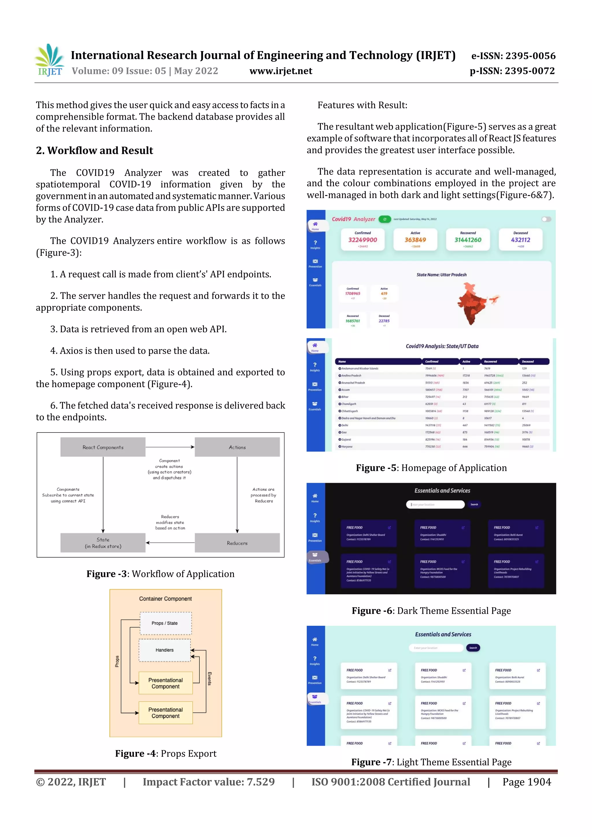 International Research Journal of Engineering and Technology (IRJET) e-ISSN: 2395-0056
Volume: 09 Issue: 05 | May 2022 www.irjet.net p-ISSN: 2395-0072
© 2022, IRJET | Impact Factor value: 7.529 | ISO 9001:2008 Certified Journal | Page 1904
This method gives the user quick and easyaccesstofactsina
comprehensible format. The backend database provides all
of the relevant information.
2. Workflow and Result
The COVID19 Analyzer was created to gather
spatiotemporal COVID-19 information given by the
governmentinanautomatedandsystematicmanner.Various
forms of COVID-19 case data from public APIs are supported
by the Analyzer.
The COVID19 Analyzers entire workflow is as follows
(Figure-3):
1. A request call is made from client’s' API endpoints.
2. The server handles the request and forwards it to the
appropriate components.
3. Data is retrieved from an open web API.
4. Axios is then used to parse the data.
5. Using props export, data is obtained and exported to
the homepage component (Figure-4).
6. The fetched data's received response is delivered back
to the endpoints.
Figure -3: Workflow of Application
Figure -4: Props Export
Features with Result:
The resultant web application(Figure-5) serves as a great
example of software that incorporatesall ofReactJS features
and provides the greatest user interface possible.
The data representation is accurate and well-managed,
and the colour combinations employed in the project are
well-managed in both dark and light settings(Figure-6&7).
Figure -5: Homepage of Application
Figure -6: Dark Theme Essential Page
Figure -7: Light Theme Essential Page
 