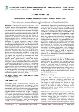 International Research Journal of Engineering and Technology (IRJET) e-ISSN: 2395-0056
Volume: 09 Issue: 05 | May 2022 www.irjet.net p-ISSN: 2395-0072
© 2022, IRJET | Impact Factor value: 7.529 | ISO 9001:2008 Certified Journal | Page 1902
COVID19 ANALYZER
Yadav Shiykhar1, Yash Raj Singh Bisht2, Vaibhav Rastogi3 , Monika Rani4
1,2,3,4Dept. of Computer Science and Engineering, Krishna Engineering College, Ghaziabad, India
---------------------------------------------------------------------***---------------------------------------------------------------------
Abstract - In 2019, COVID-19 immediately spread across
the world, tainting billions of individuals and disturbing the
ordinary existence of residents in each country. States,
associations, and examination organizations all around the
world are devoting tremendous assets to explore compelling
methodologies to battle this quickly spreading infection. With
infection testing, most nations distribute the quantity of
affirmed cases, dead cases, recuperated cases, and areas
regularly through different channels and structures. This
significant information source has empowered specialists
worldwide to perform distinctive COVID-19 logical
investigations like displaying this present infection spreading
designs, creating avoidance systems, andconcentratingon the
effect of COVID-19 on different parts of society. However, one
significant problem is that there is no normalized, refreshed,
and great information item that covers COVID-19 cases
information universally. This is on the grounds that various
nations many distribute their information through novel
channels and at various time spans which hinders individuals
from getting vital information all together at one place.
Although existing solutions such as, Aarogya setu and
Mahindra Ecole Centrale Covid-19 tracker are broadly
utilized, it is hard for clients to get to every one of the
information and redo that informationaspertheirnecessities.
To address this challenge, COVID19 Analyzer is created using
HTML, CSS, JAVASCRIPT, REACT. Thisapplicationdepictsdaily
disease trends in India to improve the accessibility of basic
COVID-19 related information aroundtheworld, especially for
the general public and policymakers without a data science
background. This application can be further extended to fulfil
other purposes with its open-source nature.
Key Words: REQUEST, REPLY, DOM, REDUX, PROPS,
COMPONENTS, HOOKS
1. INTRODUCTION
In December 2019, a small incidence of pneumonia was
reported in Wuhan, China, due to unclear causes. Serious
acute respiratory syndrome coronavirus was the disease's
original name (SARS-COV-2). TheWorldHealthOrganization
later confirms Corona Virus Disease 19(COVID-19), whichis
caused by a novel coronavirus, and declares COVID-19 a
Public Health Emergency of International Concern (PHEIC).
This ongoing pneumonia outbreak, which has claimed the
lives of over 58,90,000 people worldwide, was quickly
recognized as the result of a new coronavirus. More than
42,40,00,000 confirmed COVID-19 cases havebeendetected
in INDIA as of February 20, 2022. Since then, no cure for the
disease caused by the lethal virus has been discovered, and
social separation has been discovered to be a promising
strategy to stop the disease's progress. As a result, most
countries ordered state-wide lockdowns in order to halt the
spread of the disease. However, it was discovered that 42%
of the population was unaware of the pandemic, and the
lockdown created a massive economic disruption. In the
world, difficulties inprecise data collectionandanalysishave
made it difficult to estimate the disease's impact. Variable
testing, inconsistent reporting, data sharing hurdles, and a
lack of simple analytic tools have all led to a lack of clarity in
defining and trending the pandemic's status. As a result,
policymakers at all levels have been compelled to make
major socio-economic decisions in the face of considerable
uncertainty. To address this problem a new interactive
visualization application COVID19 Analyzer is created that
depicts daily disease trends in India to improve the
accessibility of basic COVID-19 related information,
especially for the general public and policymakerswithouta
data science background.
For certain entertainers, similar to huge government
establishments and others have sent off various portable
applications that give important data to people in general
with regards to the pandemic circumstance such as the
number of confirmed cases, the number of recovered
occasions, the number of deaths to date, and so on. These
organizations have limited themselves to certain extent by
not providing information about symptoms and essential
services like free beds in the hospitals and free food services
provided by the Government.
1.1 Literature Survey
In the wake of the pandemic, government agencies and
others have introduced a number of applications that
provide important information about the pandemic, such as
the number of cases confirmed, the number of cases
recovered, the number of deaths so far, and so on. The
authors of this study are limited to analysing existing
applications in India but our analyst provides relevant
information about the world.
APOLLO, one of India's largest medical conferences, has
created a scanner to assess the risk of COVID-19 outbreaks
in INDIA, called "covid.apollo247." The tag line of this risk
assessment scanner reads "Stay calm amidst the current
paranoia around COVID-19," and has been successful in
reaching a large portion of the population during the
outbreak. By using machine learning methods, the solution
 
