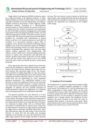 International Research Journal of Engineering and Technology (IRJET) e-ISSN: 2395-0056
Volume: 09 Issue: 05 | May 2022 www.irjet.net p-ISSN: 2395-0072
© 2022, IRJET | Impact Factor value: 7.529 | ISO 9001:2008 Certified Journal | Page 1919
Single vehicle road departure (SVRD) accidents account
for a high percentage of all highway accidents. In 2006,
SVRD accidents accounted for about 20% of road accidents
and 40% of fatalities across the United States, according to
AASHTO (American Association of State Highway Traffic
Authority) statistics. According to a Mercedes-Benz
research report on road accidents, the reasons for this can
be divided into five columns: leaving the road (equivalent
to 19% of all traffic accidents), changing lanes and merging
(equivalent to 4%). Crossings (equivalent to 29%), rear-end
collisions (equivalent to 26%). , And other reasons account
for about 22%. The study also shows that more than 80% of
accidents are associated with unintentional or dozing
drivers, and that a 0.5 second warning can avoid 60% of
accidents. If a one-second warning is given, 90% of
accidents can be averted. Lane Departure Warning System
(LDWS) is one of the most important aspects of Intelligent
Vehicle (IV) technology, which is an active safety system to
prevent unintended lane departure that can lead single
vehicle roadway departure, lane change/merge, and
rollover crashes. LDWS uses a forward-looking monocular
camera to capture lane information and determine the
vehicle's position with respect to the lane. If a lane change
occurs and the vehicle's turn signal is not in use, LDSW
warns the driver when the vehicle exceeds a certain speed
threshold.
Many approaches have been applied to lane detection,
which can be classified as either feature-based or model-
based [7-8]. Feature-based methods detect lanes by low-
level features like lane-mark edges [9-11]. The feature-
based methods are highly dependent on clear lane-marks,
and suffer from weak landmarks, noise, and occlusions. The
model-based method represents lanes as a kind of curved
model that can be determined by some important
geometric parameters. The model-based method is less
sensitive to weak lane appearance features and noise than
the feature-based method. However, a model created for
one scene may not work in another, making the process less
adaptable. In addition, the best possible estimation of
model parameters requires the application of a relatively
time-consuming iterative error minimization algorithm.
The general procedure for lane detection is to first
capture an image of the roadway using a camera mounted
on the vehicle. The image is then converted to grayscale to
minimize processing time. Second, the presence of noise in
the image interferes with correct edge detection. Therefore,
it is necessary to apply a filter such as a bilateral filter,
Gabor filter, or trilateral filter to remove noise. It then uses
an edge detector to generate an edge image by preserving
the edges with an automatic threshold canny filter. Then,
after detecting the edge, the edge image is sent to the line
detector to create the left and right lane boundary
segments. Lane boundary scan uses the information in the
edge image captured by the Hough transform to perform
the scan. The scan returns a series of points on the left and
right. Finally, a pair of hyperbolas fits into these data points
and represents the boundaries of the lane. For visualization
purposes the hyperbolas are displayed on the original
colour image.
5.1. Raspberry PI zero module
The Raspberry Pi is a popular single board computer (SBC)
because it is a complete computer packaged in a single
circuit board. The Raspberry Pi 3 and its predecessors are
likely recognisable to many people. These are the most
recognized form factors today. The Raspberry Pi is offered
in an even smaller form factor. With the introduction of the
Raspberry Pi Zero, it's now possible to integrate an entire
computer into a smaller project. The Raspberry Pi Zero
Wireless, the latest iteration of the Zero line with an
integrated WiFi module, is described in this guide. These
steps should work for most versions and form factors of the
Raspberry Pi, but the focus is on the Pi Zero W.
Fig 2. Flowchart
 