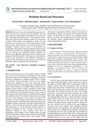 © 2022, IRJET | Impact Factor value: 7.529 | ISO 9001:2008 Certified Journal | Page 1916
Realtime Road Lane Detection
1,2,3,4 Student, Computer Dept., PVGCOET, Savitribai Phule Pune University, India
5Prof, Computer Dept., PVGCOET, Savitribai Phule Pune University, India
---------------------------------------------------------------***-------------------------------------------------------------
Abstract- These are many cases of people dying each year in
road accidents due to driver’s lack of attention. Over the
years many new technologies have helped to overcome such
cases. Detecting lanes have proven to be useful for drivers.
The main purpose of lane detection system is to avoid such
accidents. These systems are designed to detect the lane
marks and to warn the driver if the vehicle tends to depart
from the lane. Detecting lanes is an important aspect of an
intelligent transport system. Future is of driverless car
technologies; this system is not only useful for drivers but also
for driverless vehicles. Few challenges that this system might
face are varying road conditions, weather conditions. In
previous years different approaches for lane detection were
proposed and demonstrated. In this paper, a comprehensive
review of the literature in lane detection techniques is
presented. The main objective of this paper is to discover the
limitations of the existing lane detection methods.
Key words: Lane detection, Intelligent Transport
Systems
1. INTRODUCTION
With the drasticincrease of urban traffic, safety of traffics
has become more mandatory. Breaking the lane causes
about more than 30% of accidents on highways, and these
are due to inattention or fatigued driver. Thus, a system
that provides analert message to drivers if any danger
having great potential to save lives. Advanced driver
assistance systems are technologies that are designed to aid
drivers while driving a car (ADAS). Many systems such as
adaptive cruise control, collision avoidance system, night
vision, blind spot detection and traffic sign detection are a
part of ADAS [1]. Lane departure system is also a part of
this category. The system’s goal is to identify the lane marks
and notify the driver if the vehicle tends to leave or change
the lane. Lane detection is the process to detect lane
markers on road and then present these locations to an
advanced system. In intelligent transportation systems [2],
intelligent vehicles cooperate with smart infrastructure to
achieve a safer environment and better traffic conditions.
The applications of a lane detecting system could be as
simple as pointing out lane locations to the driver on
anexternal display, to more complex tasks such as
predicting a lane change in the instant future to avoid
collisions with other vehicles. Other interfaces included that
can detect lanes are cameras, laser range images, LIDAR
and GPS devices[3].
This paper is organised as follows. Section II presents the
Related Work. Section III presents the Literature Survey.
Section IV describes the Gaps in the existing Systems.
Section V presents the Proposed System. Section VI gives
the detailed System Implementation Details. The last
section concludes the article.
2. RELATED WORK
2.1 Image processing
An important part of lane detection is image processing
in order to achieve an accurate result. The first step in
image processing is to convert the image into grayscale i.e.,
converting the images into gray ones. The first step in image
processing is grayscale processing, which converts color
images into gray ones. Grayscale processing is used to carry
out the next step, binarization, in which the gray image is
turned into a black-and-white image. Many algorithms were
proposed on how to implement binarization. A new
algorithm was proposed [9] in 2017 to improve the
traditional algorithm by using an adaptive threshold
instead, which improves binarization performance for old
images.
2.2 Lane detection
The first step of the lane detection stage is to identify
the range of detected objects in the image, also known as
the region of interest (ROI). There are two types of ROI in
images, namely static ROI and dynamic ROI. In [10] an
image's near vision field is divided into a near vision field
area, a far vision field area, and the sky field is divided into
static ROIs. The sky field accounts for 5/12 of the image,
and the far vision field accounts for half the near vision
field. Most algorithms utilise the ROI-processed picture
after getting itedge detection to extract essential road lane
characteristics from the picture that has been provided.
Canny edge detection is the most widely used edge
detection technique (CED). Hough transfer is utilised for
lane line detection once the pixels with large brightness
variations have been marked. [10] employed standard
Hough transfer in its algorithm. The approach determines
the lane lines for the straight line by using the starting point
and finishing point. For the straight line, the method uses
the beginning point and the end in order to determine the
lane lines. In the case of a curve, the approach calculates the
bending direction of the curve on the right base and
International Research Journal of Engineering and Technology (IRJET) e-ISSN: 2395-0056
Volume: 09 Issue: 05 | May 2022 www.irjet.net p-ISSN: 2395-0072
Samyak Shah#1, Abhishek Jagtap#2 , Rutik Darda#3, Sakshi Kamble#4, Prof A.M.Bhadgale#5
 