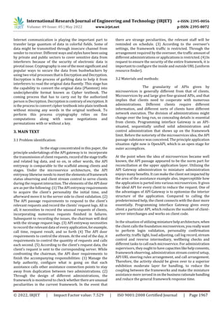 International Research Journal of Engineering and Technology (IRJET) e-ISSN: 2395-0056
Volume: 09 Issue: 05 | May 2022 www.irjet.net p-ISSN: 2395-0072
© 2022, IRJET | Impact Factor value: 7.529 | ISO 9001:2008 Certified Journal | Page 1967
Internet communication is playing the important part to
transfer large quantum of data in colorful fields. Some of
data might be transmitted through insecure channel from
sender to receiver. Different waysandstyleshavebeenusing
by private and public sectors to cover sensitive data from
interferers because of the security of electronic data is
pivotal issue. Cryptography is one ofthemostsignificantand
popular ways to secure the data from bushwhackers by
using two vital processes that is Encryption and Decryption.
Encryption is the process of garbling data to help it from
interferers to read the original data fluently. This stage has
the capability to convert the original data (Plaintext) into
undecipherable format known as Cipher textbook. The
coming process that has to carry out by the authorized
person is Decryption. Decryptioniscontraryof encryption.It
is the process to convert cipher textbook into plain textbook
without missing any words in the original textbook. To
perform this process cryptography relies on fine
computations along with some negotiations and
permutations with or without a key.
3. MAIN TEXT
3.1 Problem identification:
In the stage concentrated in this paper, the
principle undertakings of the API gateway is to incorporate
the transmission of client requests, recordofthestagetraffic
and related log data, and so on, in other words, the API
entryway is comparable to the scaffold among clients and
stages. Under the microservice architecture, the API
entryway likewise needs to meet the elementsofframework
status observing and client stream control to serve clients
during the request interaction. The elements of the APIdoor
are as per the following: (1) The API entrywayrequirements
to acquire the client's personality the initial time, and
afterward move it to the server side to client validation. (2)
The API passage requirements to respond to the client's
relevant requests and record the clients' request logs. All in
all, it necessities to record the unusual requests of clients,
incorporating numerous requests finished in failures.
Subsequent to recording the issues, the chairman will deal
with the strange request logs. (3) API entryway necessities
to record the relevant data of every application,forexample,
call time, request result, and so forth (4) The API door
requirements to control the stream. At the end of the day, it
requirements to control the quantity of requests and calls
each second. (5) According to the client's request data, the
client's request is sent to the corresponding server. While
confronting the chairman, the API door requirements to
finish the accompanying responsibilities: (1) Manage the
help authority, configure what is going on that each
assistance calls other assistance connection points to stay
away from duplication between two administrations. (2)
Through the design of different administrations, the
framework is monitored to check whetherthereareunusual
peculiarities in the current framework. In the event that
there are strange peculiarities, the relevant staff will be
reminded on schedule. (3) According to the overseer's
settings, the framework traffic is restricted. Through the
arrangement required by the overseer, the traffic amount of
different administrations or applications is restricted. (4) In
request to ensure the security of the entire framework, it is
important to configure the inside and outside URL (uniform
resource finder).
3.2 Materials and methods:
The granularity of APIs given by
microservices is generally different from that of clients.
Microservices by and large give fine-grained APIs, and that
implies that clients need to cooperate with numerous
administrations. Different clients require different
information, and different sorts of clients have different
network execution. The division of administrations might
change over the long run, so concealing details is essential
from clients. Programming interface Gateway is an API-
situated, sequentially unified solid administration and
control administration that shows up on the framework
limit. Before the notoriety of the microservices idea, the API
passage substance was conceived. The principle application
situation right now is OpenAPI, which is an open stage for
outer accomplices.
At the point when the idea of microservices became well
known, the API passage appeared to be the norm part for
reconciliation at the upper application layer. Utilizing the
API Gateway administration to miniature administration
enjoys many benefits. It can make the client not impacted by
the area of the assistance example also, imperceptible how
the application is parted into various microservices. It gives
the ideal API for every client to reduce the request. One of
the advantages of API Gateway is to epitomize the interior
structure of the application. Compared to calling the
predetermined help, the client connects with the door more
essentially. Programming interface Gateway gives every
client a particular API, which reduces the number of client-
server interchanges and works on client code.
In the situation of utilizingminiaturehelparchitecture,when
the client calls the foundation microservices,youreallywant
to perform login validation, personality confirmation
authority, traffic light, load adjusting, call log record, stream
control and reverse intermediary, wellbeing checks and
different tasks to call each microservice. For administration
supervisors, they ought to have capacitieslikehelpconsents,
framework observing, administration stream control setup,
API URL steering rules arrangement, and call arrangement.
Therefore, the activity should be given over to a superior
exhibition moderate layer for handling, to reduce the
coupling between the frameworks and make the miniature
assistance more zeroed in on thebusinessrationalehandling
and reduce the general framework response time.
 