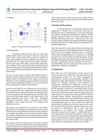International Research Journal of Engineering and Technology (IRJET) e-ISSN: 2395-0056
Volume: 09 Issue: 05 | May 2022 www.irjet.net p-ISSN: 2395-0072
© 2022, IRJET | Impact Factor value: 7.529 | ISO 9001:2008 Certified Journal | Page 1968
3.3 Design:
Figure 3: Overview of the Design Process
3.4 Methodology:
To handle specific route we need to create route
builder which return route locator object by seeing this
route locator spring cloud will forward the request. To
create route builder we need to config three parameters uri,
path, filters. Ex: uri = https://gorest.co.in/, path = /public/*
For the about route if we make a request if the path starts
with “/public/” that request will be forwarded to the host
which is mentioned in uri. Using the thirdparameter“filters”
we can manipulate the data (request/response) as per our
requirement.
We can use three types of filters Global filter (which is
applied to all the routes), pre filter(if we need to modify the
request before its forwarded to the target service), post
filter(if we need to modify the response before itreachesthe
client). We can apply build in filters or we can createcustom
filters using Abstract Gateway Filter Factory.
To add security layer to our Gateway we can use the pre
filter and post filter The request from the client which is
encrypted. In order to process the data weneedtodecryptit
so we can implement the decryption logic in pre filter class
and sent the decrypted request to the target service. The
cipher algorithm used here is AES 256 (Advanced
Encryption Standard) which is symmetric-key cipher
algorithm it uses single secret key for encryption and
decryption process.
AES require one important part secret key and another
optional one IV parameter spec (initialization vector to add
randomness to our algorithm) it is based on mode of AES we
are using For decryption process we need to initiate cipher
with decrypt mode and pass secret key(it will be retrieved
from key management service) Sent the decrypted data to
the target service.
The response from the target service which has no added
security so we need to encrypt the data in postfilterbeforeit
reaches the client. For encryption processwe needtoinitiate
cipher with encrypt mode and pass secret key(it will be
retrieved from key managementservice) Sentthe encrypted
data to the client.
4. Result and discussion:
The client will have no information about how the
application is divided into microservices and issue of
deciding the areas of administration occurrences Reduces
the quantity of requests/roundtrips. For instance, the API
passage empowers clients to retrieve information from
different administrations with a solitary full circle. Less
requests likewise implies less upward and further develops
the client experience. An API entryway is fundamental for
portable applications.
Gives the ideal API to every client Works on the client by
moving rationale for calling different administrations from
the client to API entryway Interprets from a "standard"
public web-accommodating API convention to anything
conventions are utilized inside Increased intricacy - the API
passage is one more moving part that should be created,
conveyed and made due Increased response timebecause of
the extra organization bounce through the API door -
notwithstanding, for most applications the expense of an
additional a roundtrip is immaterial.
5. Conclusion:
Since there are a few information security issues in the
current microservice architecture, this paper advances the
corresponding answers for the issues subsequent to
advancing the relevant security gambles. Initially, in the
information angle, AES calculation and RSA calculation are
utilized for blended encryption, and afterward the
information transmission is completed to work on the
security in the information transmission process. Besides,
the API passage is utilized as a specialized device among
clients and microservice modules to tackle the back-end
security issue. After the research, after the general structure
improvement, it can realize the assistance API level activity
authority control; without influencing the transmission
execution, it works on the security of the front and back-end
transmission information. Albeit this study has made a few
accomplishments, there are still a lacks of few. With the
advancement of different innovations, there will be more
and more sorts of organization assaults from here on out, so
the security of information will be more and more
challenging to be ensured. The mixture encryption
calculation planned in this paper is additionally hard to
resist all assaults, so the relevant substance needs further
researches to work on thesecurityofthestage.Furthermore,
the key administration conspire planned in this paper is
relatively basic. To ensure the security of the stage, other
more secure key administration plans can be utilized.
 