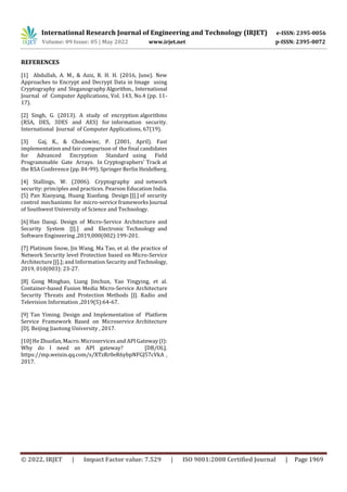 International Research Journal of Engineering and Technology (IRJET) e-ISSN: 2395-0056
Volume: 09 Issue: 05 | May 2022 www.irjet.net p-ISSN: 2395-0072
© 2022, IRJET | Impact Factor value: 7.529 | ISO 9001:2008 Certified Journal | Page 1969
REFERENCES
[1] Abdullah, A. M., & Aziz, R. H. H. (2016, June). New
Approaches to Encrypt and Decrypt Data in Image using
Cryptography and SteganographyAlgorithm., International
Journal of Computer Applications, Vol. 143, No.4 (pp. 11-
17).
[2] Singh, G. (2013). A study of encryption algorithms
(RSA, DES, 3DES and AES) for information security.
International Journal of Computer Applications, 67(19).
[3] Gaj, K., & Chodowiec, P. (2001, April). Fast
implementation and fair comparison of the final candidates
for Advanced Encryption Standard using Field
Programmable Gate Arrays. In Cryptographers’ Track at
the RSA Conference (pp. 84-99). Springer Berlin Heidelberg.
[4] Stallings, W. (2006). Cryptography and network
security: principles and practices. Pearson Education India.
[5] Pan Xiaoyang, Huang Xiaofang. Design [J].] of security
control mechanisms for micro-service frameworks Journal
of Southwest University of Science and Technology.
[6] Han Daoqi. Design of Micro-Service Architecture and
Security System [J].] and Electronic Technology and
Software Engineering ,2019,000(002):199-201.
[7] Platinum Snow, Jin Wang, Ma Tao, et al. the practice of
Network Security level Protection based on Micro-Service
Architecture [J].]; and Information Security and Technology,
2019, 010(003): 23-27.
[8] Gong Minghao, Liang Jinchun, Yao Yingying, et al.
Container-based Fusion Media Micro-Service Architecture
Security Threats and Protection Methods [J]. Radio and
Television Information ,2019(5):64-67.
[9] Tan Yiming. Design and Implementation of Platform
Service Framework Based on Microservice Architecture
[D]. Beijing Jiaotong University , 2017.
[10] He Zhuofan, Macro. Microservices and API Gateway (I):
Why do I need an API gateway? [DB/OL].
https://mp.weixin.qq.com/s/XTzRr0eR6ybpNFGJ57cVkA ,
2017.
 