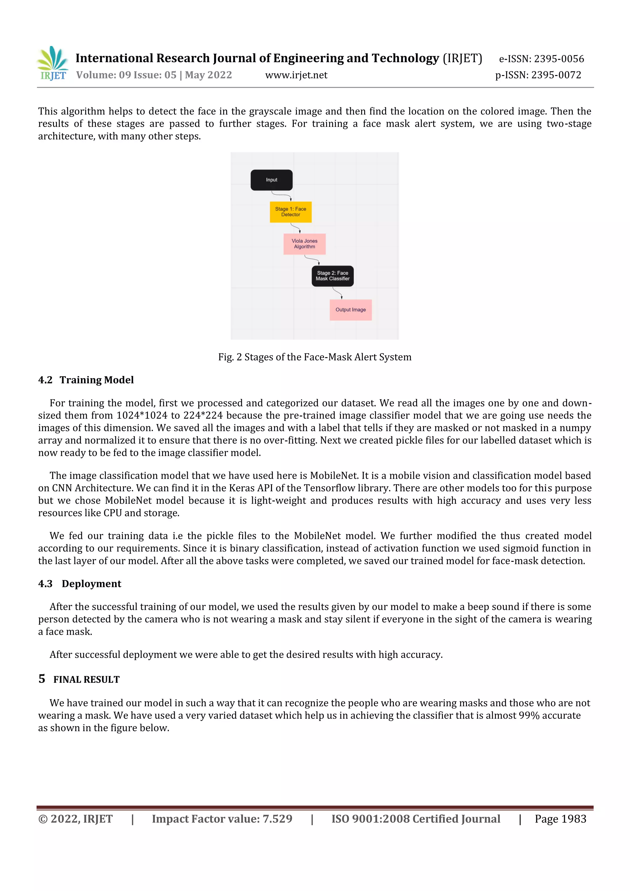 International Research Journal of Engineering and Technology (IRJET) e-ISSN: 2395-0056
Volume: 09 Issue: 05 | May 2022 www.irjet.net p-ISSN: 2395-0072
© 2022, IRJET | Impact Factor value: 7.529 | ISO 9001:2008 Certified Journal | Page 1983
This algorithm helps to detect the face in the grayscale image and then find the location on the colored image. Then the
results of these stages are passed to further stages. For training a face mask alert system, we are using two-stage
architecture, with many other steps.
Fig. 2 Stages of the Face-Mask Alert System
4.2 Training Model
For training the model, first we processed and categorized our dataset. We read all the images one by one and down-
sized them from 1024*1024 to 224*224 because the pre-trained image classifier model that we are going use needs the
images of this dimension. We saved all the images and with a label that tells if they are masked or not masked in a numpy
array and normalized it to ensure that there is no over-fitting. Next we created pickle files for our labelled dataset which is
now ready to be fed to the image classifier model.
The image classification model that we have used here is MobileNet. It is a mobile vision and classification model based
on CNN Architecture. We can find it in the Keras API of the Tensorflow library. There are other models too for this purpose
but we chose MobileNet model because it is light-weight and produces results with high accuracy and uses very less
resources like CPU and storage.
We fed our training data i.e the pickle files to the MobileNet model. We further modified the thus created model
according to our requirements. Since it is binary classification, instead of activation function we used sigmoid function in
the last layer of our model. After all the above tasks were completed, we saved our trained model for face-mask detection.
4.3 Deployment
After the successful training of our model, we used the results given by our model to make a beep sound if there is some
person detected by the camera who is not wearing a mask and stay silent if everyone in the sight of the camera is wearing
a face mask.
After successful deployment we were able to get the desired results with high accuracy.
5 FINAL RESULT
We have trained our model in such a way that it can recognize the people who are wearing masks and those who are not
wearing a mask. We have used a very varied dataset which help us in achieving the classifier that is almost 99% accurate
as shown in the figure below.
 