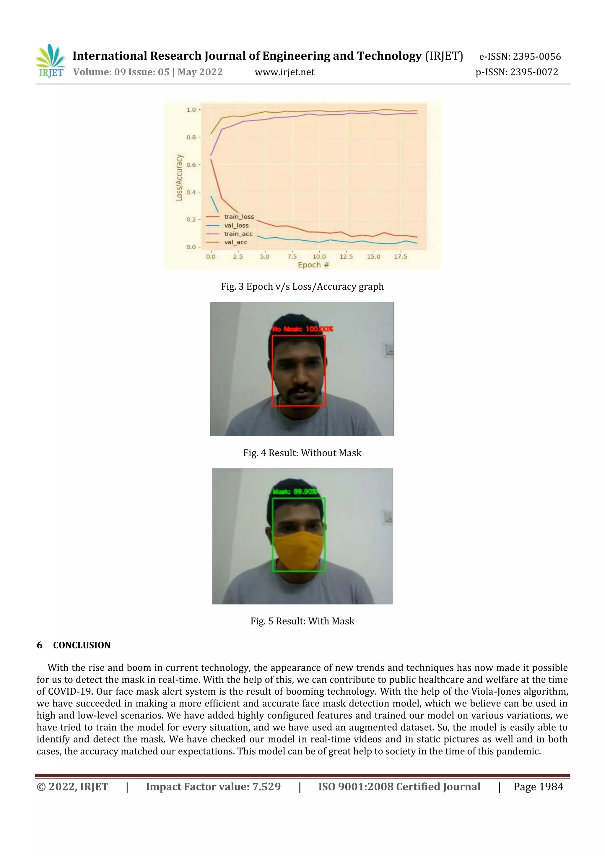 International Research Journal of Engineering and Technology (IRJET) e-ISSN: 2395-0056
Volume: 09 Issue: 05 | May 2022 www.irjet.net p-ISSN: 2395-0072
© 2022, IRJET | Impact Factor value: 7.529 | ISO 9001:2008 Certified Journal | Page 1984
Fig. 3 Epoch v/s Loss/Accuracy graph
Fig. 4 Result: Without Mask
Fig. 5 Result: With Mask
6 CONCLUSION
With the rise and boom in current technology, the appearance of new trends and techniques has now made it possible
for us to detect the mask in real-time. With the help of this, we can contribute to public healthcare and welfare at the time
of COVID-19. Our face mask alert system is the result of booming technology. With the help of the Viola-Jones algorithm,
we have succeeded in making a more efficient and accurate face mask detection model, which we believe can be used in
high and low-level scenarios. We have added highly configured features and trained our model on various variations, we
have tried to train the model for every situation, and we have used an augmented dataset. So, the model is easily able to
identify and detect the mask. We have checked our model in real-time videos and in static pictures as well and in both
cases, the accuracy matched our expectations. This model can be of great help to society in the time of this pandemic.
 