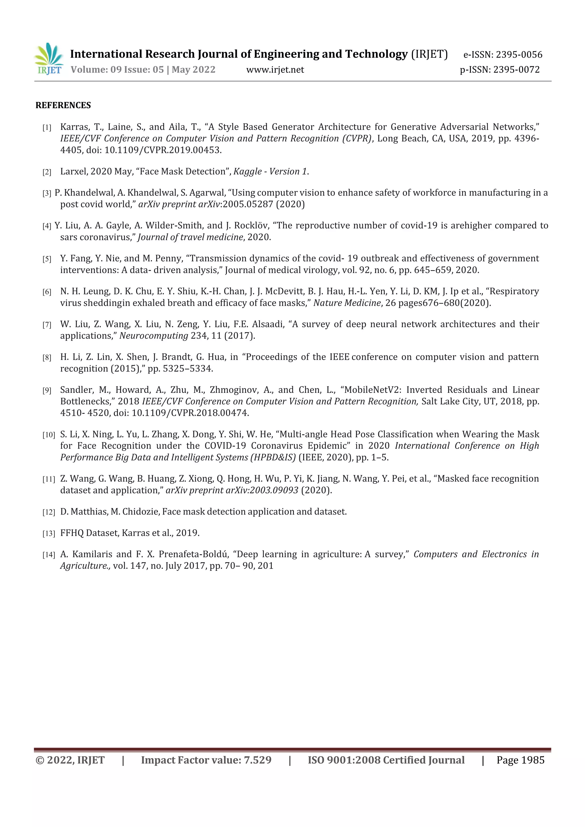 International Research Journal of Engineering and Technology (IRJET) e-ISSN: 2395-0056
Volume: 09 Issue: 05 | May 2022 www.irjet.net p-ISSN: 2395-0072
© 2022, IRJET | Impact Factor value: 7.529 | ISO 9001:2008 Certified Journal | Page 1985
REFERENCES
[1] Karras, T., Laine, S., and Aila, T., “A Style Based Generator Architecture for Generative Adversarial Networks,”
IEEE/CVF Conference on Computer Vision and Pattern Recognition (CVPR), Long Beach, CA, USA, 2019, pp. 4396-
4405, doi: 10.1109/CVPR.2019.00453.
[2] Larxel, 2020 May, “Face Mask Detection”, Kaggle - Version 1.
[3] P. Khandelwal, A. Khandelwal, S. Agarwal, “Using computer vision to enhance safety of workforce in manufacturing in a
post covid world,” arXiv preprint arXiv:2005.05287 (2020)
[4] Y. Liu, A. A. Gayle, A. Wilder-Smith, and J. Rocklöv, “The reproductive number of covid-19 is arehigher compared to
sars coronavirus,” Journal of travel medicine, 2020.
[5] Y. Fang, Y. Nie, and M. Penny, “Transmission dynamics of the covid- 19 outbreak and effectiveness of government
interventions: A data- driven analysis,” Journal of medical virology, vol. 92, no. 6, pp. 645–659, 2020.
[6] N. H. Leung, D. K. Chu, E. Y. Shiu, K.-H. Chan, J. J. McDevitt, B. J. Hau, H.-L. Yen, Y. Li, D. KM, J. Ip et al., “Respiratory
virus sheddingin exhaled breath and efficacy of face masks,” Nature Medicine, 26 pages676–680(2020).
[7] W. Liu, Z. Wang, X. Liu, N. Zeng, Y. Liu, F.E. Alsaadi, “A survey of deep neural network architectures and their
applications,” Neurocomputing 234, 11 (2017).
[8] H. Li, Z. Lin, X. Shen, J. Brandt, G. Hua, in “Proceedings of the IEEE conference on computer vision and pattern
recognition (2015),” pp. 5325–5334.
[9] Sandler, M., Howard, A., Zhu, M., Zhmoginov, A., and Chen, L., “MobileNetV2: Inverted Residuals and Linear
Bottlenecks,” 2018 IEEE/CVF Conference on Computer Vision and Pattern Recognition, Salt Lake City, UT, 2018, pp.
4510- 4520, doi: 10.1109/CVPR.2018.00474.
[10] S. Li, X. Ning, L. Yu, L. Zhang, X. Dong, Y. Shi, W. He, “Multi-angle Head Pose Classification when Wearing the Mask
for Face Recognition under the COVID-19 Coronavirus Epidemic” in 2020 International Conference on High
Performance Big Data and Intelligent Systems (HPBD&IS) (IEEE, 2020), pp. 1–5.
[11] Z. Wang, G. Wang, B. Huang, Z. Xiong, Q. Hong, H. Wu, P. Yi, K. Jiang, N. Wang, Y. Pei, et al., “Masked face recognition
dataset and application,” arXiv preprint arXiv:2003.09093 (2020).
[12] D. Matthias, M. Chidozie, Face mask detection application and dataset.
[13] FFHQ Dataset, Karras et al., 2019.
[14] A. Kamilaris and F. X. Prenafeta-Boldú, “Deep learning in agriculture: A survey,” Computers and Electronics in
Agriculture., vol. 147, no. July 2017, pp. 70– 90, 201
 