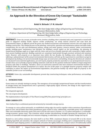International Research Journal of Engineering and Technology (IRJET) e-ISSN: 2395-0056
Volume: 09 Issue: 05 | May 2022 www.irjet.net p-ISSN: 2395-0072
© 2022, IRJET | Impact Factor value: 7.529 | ISO 9001:2008 Certified Journal | Page 1986
An Approach in the Direction of Green City Concept-''Sustainable
Development''
Rohit N. Birhade1, P. M. Attarde2
1Department of Civil Engineering, Shri Sant Gadge baba college of Engineering and Technology,
Bhusawal, Maharashtra, India
2Professor. Department of Civil Engineering, Shri Sant Gadge baba college of Engineering and Technology,
Bhusawal, Maharashtra, India
-------------------------------------------------------------------------***------------------------------------------------------------------------
ABSTRACT: Green city concept, in broader terms, involves a building, that is intended, built, used, supported or reused with
goals to safeguard resident health, improve worker productivity, use wisely natural resources and scale back the
environmental impact. In different words the green city method incorporates environmental concerns into each stage of the
building construction. This method focuses on the planning, construction, operation and maintenance phases and takes under
consideration the ton style and development potency, energy and water potency, resource potency, indoor environmental
quality, building-owner maintenance and therefore the building’s overall impact on the surroundings. the planning of
inexperienced buildings ought to so begin with the choice and use of eco-friendly materials with connected or higher options
than ancient building materials. Building materials are sometimes hand-picked through practical, technical and monetary
needs. However, with property as an important issue within the last decades, the building sector, directly or indirectly
inflicting a substantial part of the annual environmental deterioration, will take up the requirement to contribute to property
development by finding a lot of environmentally benign ways of construction and building. Among the directions for solutions
is to be found in new material applications, use and recycle, property production of product or use of inexperienced resources,
Careful choice of eco-friendly property building materials could also be the quickest method for builders to begin integration
property style ideas in buildings. Therefore, choice of construction materials that have minimum environmental burdens is
beneficial within the property development of a nation. the aim of this paper is to spotlight however property artefact will
contribute to reduce the impact of environmental degradation, and generate healthy city which might be property to the
indwelled further as our surroundings.
KEYWODS: Green city; sustainable development; present day constructing techniques; value performance; surroundings
friendly.
1. INTRODUCTION:
Green towns are already starting to emerge. The emergence of increasingly inexperienced homes and the transformation
of vintage homes into inexperienced ones is genuinely a high-quality signal. however, few things in this regard want a
critical interest. these are
The integrated approach.
The rate of green development.
The implementation of principles of ‘One Planet Living (OPL)‘One planet living’ principles are :
ZERO CARBON CITY:
Zero Carbon City is a settlement powered exclusively by renewable energy sources.
To emerge as a zero-carbon metropolis, an established cutting-edge city need to together reduce emissions of greenhouses
gases to zero, and all debris that emits greenhouses gases needs to cease. additionally, renewable power must supersede
other non-renewable electricity assets and come to be the sole source of power, so a 0 carbon metropolis is a renewable-
energy-economic system town. This transition which includes decarbonizing strength (growing the importance of the
sources of renewable strength) and zero-emission shipping, is undertaken as a reaction to weather change and top oil.
Rooted in a zero-carbon emission, the town itself is car-free. With a maximum distance of around 200 m to the closest
shipping hyperlink and amenities, the compact network of streets encourages strolling and is complemented by using a
customized rapid shipping system. It additionally articulates the tightly deliberate, compact nature of traditionally walled
 