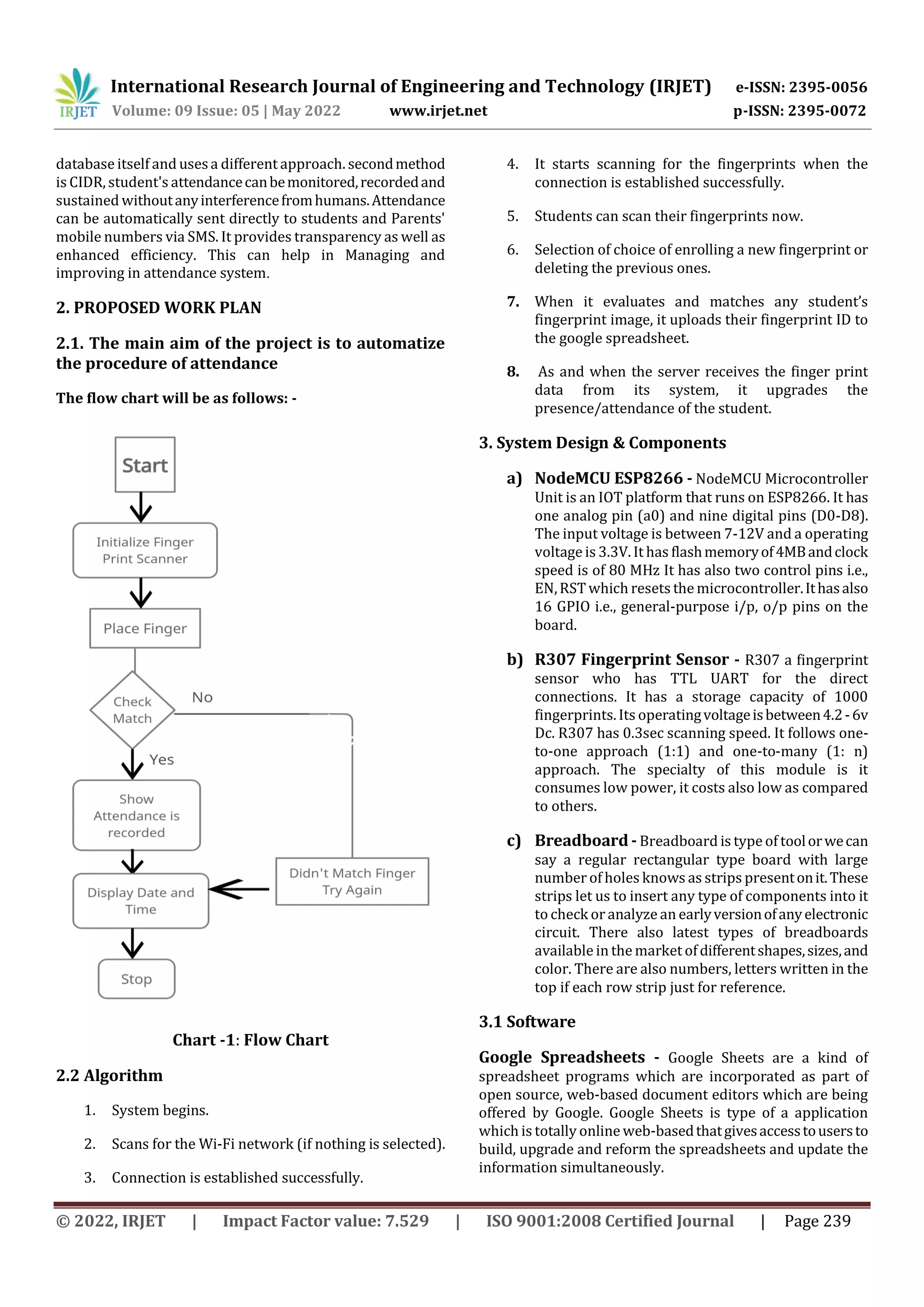 International Research Journal of Engineering and Technology (IRJET) e-ISSN: 2395-0056
Volume: 09 Issue: 05 | May 2022 www.irjet.net p-ISSN: 2395-0072
© 2022, IRJET | Impact Factor value: 7.529 | ISO 9001:2008 Certified Journal | Page 239
database itself and usesa different approach. secondmethod
is CIDR, student's attendancecanbemonitored,recordedand
sustained withoutanyinterferencefromhumans.Attendance
can be automatically sent directly to students and Parents'
mobile numbers via SMS. It provides transparency as well as
enhanced efficiency. This can help in Managing and
improving in attendance system.
2. PROPOSED WORK PLAN
2.1. The main aim of the project is to automatize
the procedure of attendance
The flow chart will be as follows: -
Chart -1: Flow Chart
2.2 Algorithm
1. System begins.
2. Scans for the Wi-Fi network (if nothing is selected).
3. Connection is established successfully.
4. It starts scanning for the fingerprints when the
connection is established successfully.
5. Students can scan their fingerprints now.
6. Selection of choice of enrolling a new fingerprint or
deleting the previous ones.
7. When it evaluates and matches any student’s
fingerprint image, it uploads their fingerprint ID to
the google spreadsheet.
8. As and when the server receives the finger print
data from its system, it upgrades the
presence/attendance of the student.
3. System Design & Components
a) NodeMCU ESP8266 - NodeMCU Microcontroller
Unit is an IOT platform that runs on ESP8266. It has
one analog pin (a0) and nine digital pins (D0-D8).
The input voltage is between 7-12V and a operating
voltage is 3.3V. It has flashmemoryof4MBandclock
speed is of 80 MHz It has also two control pins i.e.,
EN,RST which resets the microcontroller.Ithasalso
16 GPIO i.e., general-purpose i/p, o/p pins on the
board.
b) R307 Fingerprint Sensor - R307 a fingerprint
sensor who has TTL UART for the direct
connections. It has a storage capacity of 1000
fingerprints. Its operatingvoltageisbetween4.2-6v
Dc. R307 has 0.3sec scanning speed. It follows one-
to-one approach (1:1) and one-to-many (1: n)
approach. The specialty of this module is it
consumes low power, it costs also low as compared
to others.
c) Breadboard - Breadboard is type of toolorwecan
say a regular rectangular type board with large
number of holes knows as strips presentonit.These
strips let us to insert any type of components into it
to check or analyze an earlyversionofanyelectronic
circuit. There also latest types of breadboards
available in the market ofdifferentshapes,sizes,and
color. There are also numbers, letters written in the
top if each row strip just for reference.
3.1 Software
Google Spreadsheets - Google Sheets are a kind of
spreadsheet programs which are incorporated as part of
open source, web-based document editors which are being
offered by Google. Google Sheets is type of a application
which is totally online web-basedthatgivesaccesstousersto
build, upgrade and reform the spreadsheets and update the
information simultaneously.
 