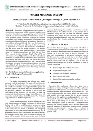 International Research Journal of Engineering and Technology (IRJET) e-ISSN: 2395-0056
Volume: 09 Issue: 05 | May 2022 www.irjet.net p-ISSN: 2395-0072
© 2022, IRJET | Impact Factor value: 7.529 | ISO 9001:2008 Certified Journal | Page 2005
“SMART MECHANIC SYSTEM”
More Akshay J.1, Salunke Rohit K.2, Gondgire Chaitanya N .3, Prof. Sayyad G. G4
1, 2, 3 Student of S. B. Patil College of Engineering, Indapur, Pune-413106, MH, India.
4 Assistant Professor, S. B. Patil College of Engineering, Indapur, Pune-413106, MH, India.
---------------------------------------------------------------------***---------------------------------------------------------------------
Abstract – An android is based electronic devices such as
Smartphones and computer tablets are mostly used for many
intentions like instant messaging, gaming, word processing,
Internet and download number of applications online. A
boom of android phones has enabled to change PC’s software
and other licensed software development technologies. There
are dissimilar kinds of Mechanic applications developed in
android Smartphones which help Users and their mechanics
to decrease time and money efficiency. In this survey work,
an application is developed that locates the nearest about
two km radius with the proper mechanic. The nearest
position of mechanic shop is planned with a constitutional
feature of (GPS) in Smartphones and finds the way from
their present location through Google Map (API). An
informative survey of different mechanic shops in location is
conducted to capture an exact list of mechanic’s available in
each nearest mechanic shop. With the help of this smart
mechanic android-based application, a users can determine
the nearest mechanic shop according to nearest mechanic
accessibility. Profile done of mechanic and mechanic shop is
obtainable in the application contain the mailing addresses
and contact numbers.
1. INTRODUCTION
This is how this Mechanic Booking App will act as a
Time savior in times of Vehicle emergency. In this system,
the User will be able to book Mechanic in advance according
to the Vehicle Problem and selected Nearby Mechanic shop,
or the user can also book a Mechanic for emergency
regardless of its Vehicle Problem and a random shop will be
allocated to the user. Then the Mechanic will accept or reject
the booking from the user, after accepting or rejecting the
status will be updated for the same to the user. Mechanic
can view the bookings history of the user for that particular
Mechanic shops. We got the solution of the problem “Smart
Mechanic”. Using this we can book our mechanic anytime
anywhere. who comes to your location and solves your
problem? this all will happen using just application. you just
need to login, share location and problem to your nearby
mechanic.
1.1 Objective of the work
In now days Mechanic plays a very crucial role when an
accident/vehicle problem occurs on the road network or in
case of any vehicle emergency and the need arises to vehicle.
Manual call of a Service Centre at times of emergency can
take away precious time as it is a time-consuming process.
Furthermore, the delay caused due to the heavy traffic
congestion in between the pickup spot and the Service
Centre facility does not do anything. This is how this
Mechanic Booking App will act as a Time savior in times of
Vehicle emergency.
 Follow simple steps to book mechanic.
 Properly booking mechanic.
 Customers car problems are solved.
 Search nearby mechanic.
 Successfully implementing all procedure.
1.2 Project scope
Currently, this application shows the static list of
mechanics available in the particular area. This application
can be enhanced to provide real-time information about the
mechanic present in particular time in the specific area. This
application is designed and tested within the Specific area
and possibly not work outside the city at the moment.
Furthermore, this application can be upgraded to cover more
cities and all major area of India. Presently, a radius of two
km is fixed in the coding and in later version user can be
select their specific radius by their own. This application is
designed for android devices, later it will be designed for
Android, windows OS and other popular mobile operating
systems. A questionnaire survey will be helpful in
determining the benefits and usability of this application in
general users.
Key Words: Smart mechanic, Smartphone application,
Google MAP, Caregiver Mechanic etc.
The system proposed here will help the users book a
mechanic easily in an instant. The user will have to select
the mechanic Destination. In case of emergency, the user
will have to just select the pick-up point and the system will
automatically book the nearest Mechanic shop. Once booked
the Mechanic operator will receive a notification for
confirmation of the booking. The Mechanic can view the
pick-up and drop location on Goggle Maps. The users will
receive the contact details of the Mechanic. The Mechanic
Shop can also view the booking history.
 