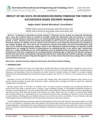 © 2022, IRJET | Impact Factor value: 7.529 | ISO 9001:2008 Certified Journal | Page 2049
IMPACT OF BIG DATA ON BUSINESS DECISIONS THROUGH THE VIEW OF
DATASCIENCE-BASED DECISION MAKING
Raghav Jindal1, Mainak Bharadwaj2, Varun Mishra3
1,3SCOPE, Vellore Institute of Technology, VelloreTamil Nadu, India
2SENSE, Vellore Institute of Technology, VelloreTamil Nadu, India
--------------------------------------------------------------------------------***----------------------------------------------------------------------------------
Abstract—“Is ‘big data’ an alternative to saying ‘analytics’?” Obviously, the two of them are connected: The big data
move- ment, like analytics before it, intends to assemble insight into information data and interpret it to make
effective strategic business-related decisions. It is something that changes the game of big data. Due to the enormous
growth of data, solutions need to be studied and provided in order to process and extract value and information
from these datasets. In addition, decision- makers need to be able to access important information from suchdiverse
and rapidly changing data, from day-to-day operationsto customer interactions and social networking data. Such
value can be deduced using big data analytics, which is the utilizationof analytics techniques on big data. Fruitful
organizations are reaping the benefits of doing business by analyzing big data. It has gotten huge consideration
lately yet a couple of difficultiesare one of the significant causes in dialing back the development of associations. The
principal issue why these organizations are not beginning their planning stage to implement the big data strategy is
because they have barely any familiarity with big dataand they don’t understand the benefits of big data. This paper
aims to demystify the concepts of big data through the view of data science-based decision making which is further
used forbusiness decisions.
Index Terms—Business Decisions; Big data; Data Science; Data-Driven Decision Making
I. INTRODUCTION
Companies in almost every sector are using data to benefit themselves and get above their competitors since such an
enormous amount of data is available these days. The v’s of big data have far exceeded manual analysis. Communicationis
ubiquitous, and algorithms have been developed to enable extensive in-depth analysis all thanks to currently available
powerful tools and technologies.The combination of these conditions has led to an increase in the commercial use ofdata
science.
Businesses of every size look for ways to increase their market share and revenue.[1] Companies often choose to use
specific growth strategies to grow their businesses. Under- standing these strategies can help you guide the company’s
strategic plans for growth.[1]
Business grows when it increases its customer base, in-creases revenue, or produces more products.[1] Another im-
portant factor that helps a business grow is having a good marketing strategy. A well-designed marketing strategy en-
courages overall development. It ensures sustainable growth and development. Online marketing is the key to growing your
sales and revenue which helps the growth of the business asa whole. Apart from this, it helps in overall product design
and branding. Setting up a marketing plan for your businessis the first step in growing your business. It sets out the goals
for your business, including who your eligible customers are and how you aim to reach them. It is your business plan and
marketing plan that you will develop in the coming months and years to grow your business.
In today’s digital environment, businesses generate differenttypes of data every day. However, the amount of data is so large
that it is not possible to manually collect and analyzeit. This is where data science comes into the picture. Data science uses
complex algorithms, technological tools, and mathematical techniques to turn raw data into useful infor- mation. It combines
features of big data, machine learning, artificial intelligence, and predictive analytics to ”understand and analyze real events”
with data.
International Research Journal of Engineering and Technology (IRJET) e-ISSN: 2395-0056
Volume: 09 Issue: 05 | May 2022 www.irjet.net p-ISSN: 2395-0072
 