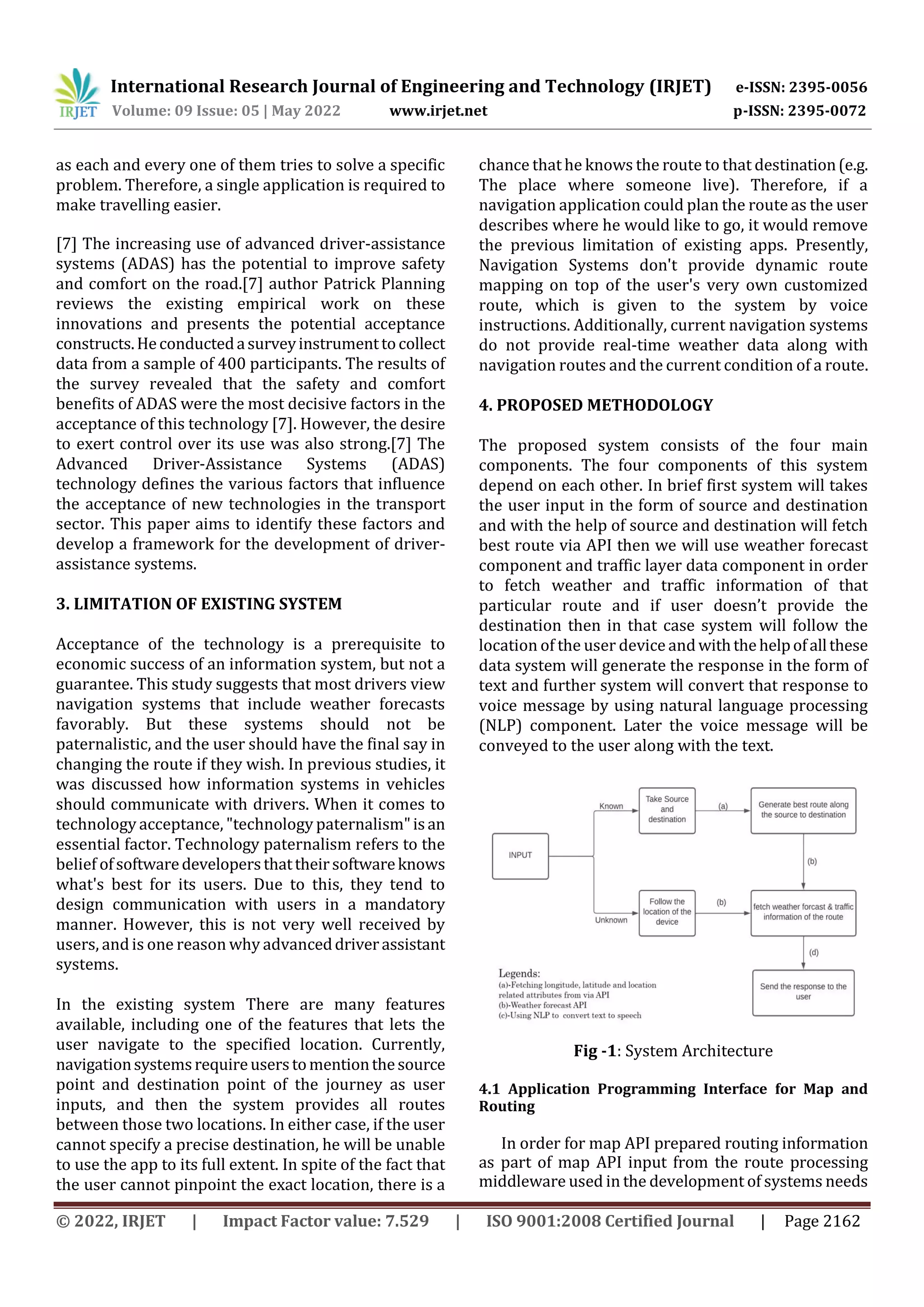 International Research Journal of Engineering and Technology (IRJET) e-ISSN: 2395-0056
Volume: 09 Issue: 05 | May 2022 www.irjet.net p-ISSN: 2395-0072
© 2022, IRJET | Impact Factor value: 7.529 | ISO 9001:2008 Certified Journal | Page 2162
as each and every one of them tries to solve a specific
problem. Therefore, a single application is required to
make travelling easier.
[7] The increasing use of advanced driver-assistance
systems (ADAS) has the potential to improve safety
and comfort on the road.[7] author Patrick Planning
reviews the existing empirical work on these
innovations and presents the potential acceptance
constructs.Heconductedasurveyinstrumenttocollect
data from a sample of 400 participants. The results of
the survey revealed that the safety and comfort
benefits of ADAS were the most decisive factors in the
acceptance of this technology [7]. However, the desire
to exert control over its use was also strong.[7] The
Advanced Driver-Assistance Systems (ADAS)
technology defines the various factors that influence
the acceptance of new technologies in the transport
sector. This paper aims to identify these factors and
develop a framework for the development of driver-
assistance systems.
3. LIMITATION OF EXISTING SYSTEM
Acceptance of the technology is a prerequisite to
economic success of an information system, but not a
guarantee. This study suggests that most drivers view
navigation systems that include weather forecasts
favorably. But these systems should not be
paternalistic, and the user should have the final say in
changing the route if they wish. In previous studies, it
was discussed how information systems in vehicles
should communicate with drivers. When it comes to
technology acceptance, "technology paternalism"isan
essential factor. Technology paternalism refers to the
belief ofsoftwaredevelopersthattheirsoftwareknows
what's best for its users. Due to this, they tend to
design communication with users in a mandatory
manner. However, this is not very well received by
users, andis one reason why advanceddriverassistant
systems.
In the existing system There are many features
available, including one of the features that lets the
user navigate to the specified location. Currently,
navigationsystemsrequireuserstomentionthesource
point and destination point of the journey as user
inputs, and then the system provides all routes
between those two locations. In either case, if the user
cannot specify a precise destination, he will be unable
to use the app to its full extent. In spite of the fact that
the user cannot pinpoint the exact location, there is a
chance that he knows the route to that destination(e.g.
The place where someone live). Therefore, if a
navigation application could plan the route as the user
describes where he would like to go, it would remove
the previous limitation of existing apps. Presently,
Navigation Systems don't provide dynamic route
mapping on top of the user's very own customized
route, which is given to the system by voice
instructions. Additionally, current navigation systems
do not provide real-time weather data along with
navigation routes and the current condition of a route.
4. PROPOSED METHODOLOGY
The proposed system consists of the four main
components. The four components of this system
depend on each other. In brief first system will takes
the user input in the form of source and destination
and with the help of source and destination will fetch
best route via API then we will use weather forecast
component and traffic layer data component in order
to fetch weather and traffic information of that
particular route and if user doesn’t provide the
destination then in that case system will follow the
location of the user device andwiththehelpofallthese
data system will generate the response in the form of
text and further system will convert that response to
voice message by using natural language processing
(NLP) component. Later the voice message will be
conveyed to the user along with the text.
Fig -1: System Architecture
4.1 Application Programming Interface for Map and
Routing
In order for map API prepared routing information
as part of map API input from the route processing
middleware used in the development of systems needs
 