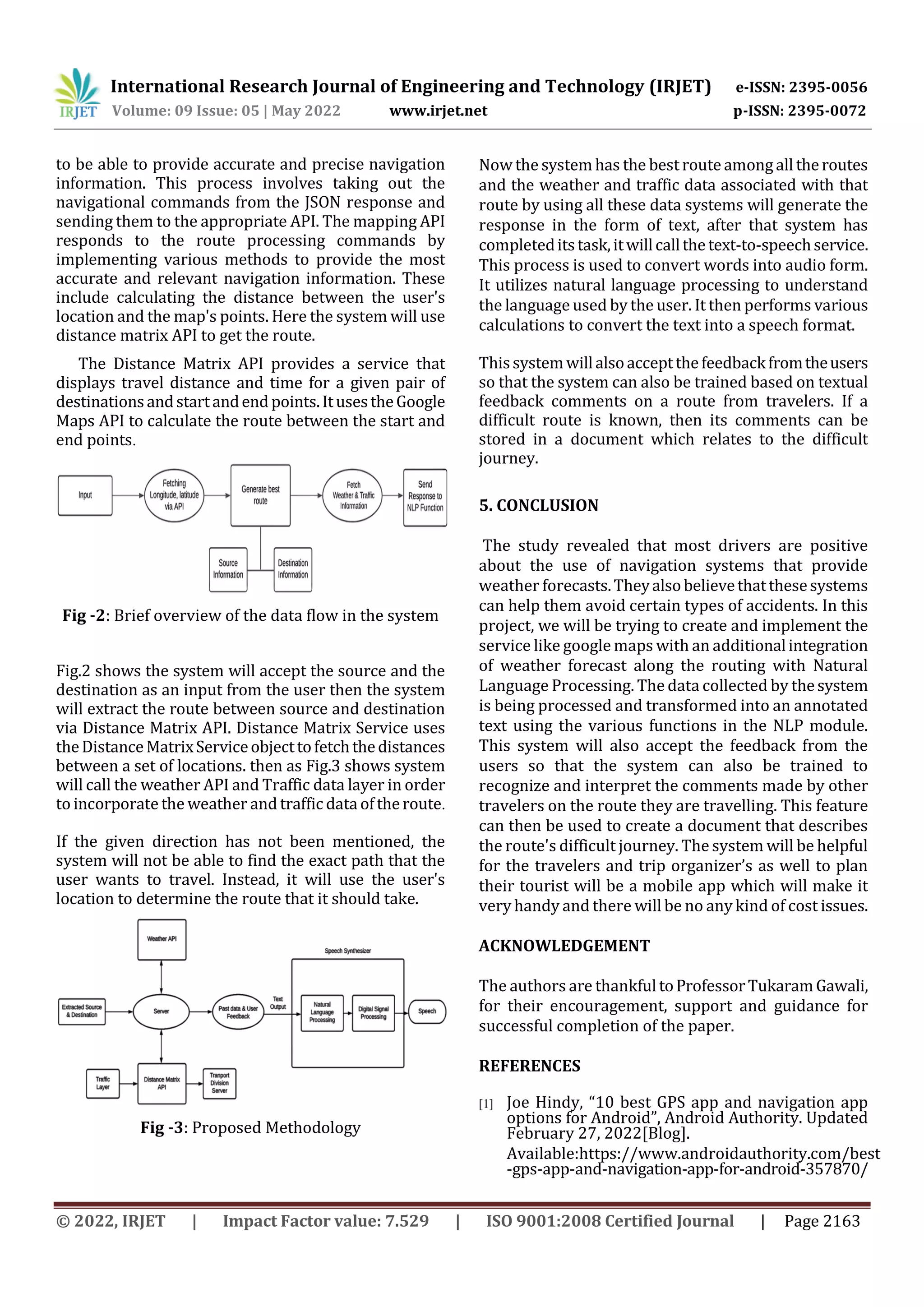 International Research Journal of Engineering and Technology (IRJET) e-ISSN: 2395-0056
Volume: 09 Issue: 05 | May 2022 www.irjet.net p-ISSN: 2395-0072
© 2022, IRJET | Impact Factor value: 7.529 | ISO 9001:2008 Certified Journal | Page 2163
to be able to provide accurate and precise navigation
information. This process involves taking out the
navigational commands from the JSON response and
sending them to the appropriate API. The mapping API
responds to the route processing commands by
implementing various methods to provide the most
accurate and relevant navigation information. These
include calculating the distance between the user's
location and the map's points. Here the system will use
distance matrix API to get the route.
The Distance Matrix API provides a service that
displays travel distance and time for a given pair of
destinationsandstartandendpoints.ItusestheGoogle
Maps API to calculate the route between the start and
end points.
Fig -2: Brief overview of the data flow in the system
Fig.2 shows the system will accept the source and the
destination as an input from the user then the system
will extract the route between source and destination
via Distance Matrix API. Distance Matrix Service uses
theDistanceMatrixServiceobjecttofetchthedistances
between a set of locations. then as Fig.3 shows system
will call the weather API and Traffic data layer in order
to incorporate the weather and traffic data oftheroute.
If the given direction has not been mentioned, the
system will not be able to find the exact path that the
user wants to travel. Instead, it will use the user's
location to determine the route that it should take.
Fig -3: Proposed Methodology
Now the system has the best route amongall theroutes
and the weather and traffic data associated with that
route by using all these data systems will generate the
response in the form of text, after that system has
completeditstask,itwillcallthetext-to-speechservice.
This process is used to convert words into audio form.
It utilizes natural language processing to understand
the language used by the user. It then performs various
calculations to convert the text into a speech format.
Thissystemwillalsoacceptthefeedbackfromtheusers
so that the system can also be trained based on textual
feedback comments on a route from travelers. If a
difficult route is known, then its comments can be
stored in a document which relates to the difficult
journey.
5. CONCLUSION
The study revealed that most drivers are positive
about the use of navigation systems that provide
weather forecasts.Theyalsobelievethatthesesystems
can help them avoid certain types of accidents. In this
project, we will be trying to create and implement the
service like google maps with an additionalintegration
of weather forecast along the routing with Natural
Language Processing. The data collected by thesystem
is being processed and transformed into an annotated
text using the various functions in the NLP module.
This system will also accept the feedback from the
users so that the system can also be trained to
recognize and interpret the comments made by other
travelers on the route they are travelling. This feature
can then be used to create a document that describes
the route's difficult journey. The system will be helpful
for the travelers and trip organizer’s as well to plan
their tourist will be a mobile app which will make it
very handy and there will be no any kind of cost issues.
ACKNOWLEDGEMENT
The authors are thankfultoProfessorTukaramGawali,
for their encouragement, support and guidance for
successful completion of the paper.
REFERENCES
[1] Joe Hindy, “10 best GPS app and navigation app
options for Android”, Android Authority. Updated
February 27, 2022[Blog].
Available:https://www.androidauthority.com/best
-gps-app-and-navigation-app-for-android-357870/
 