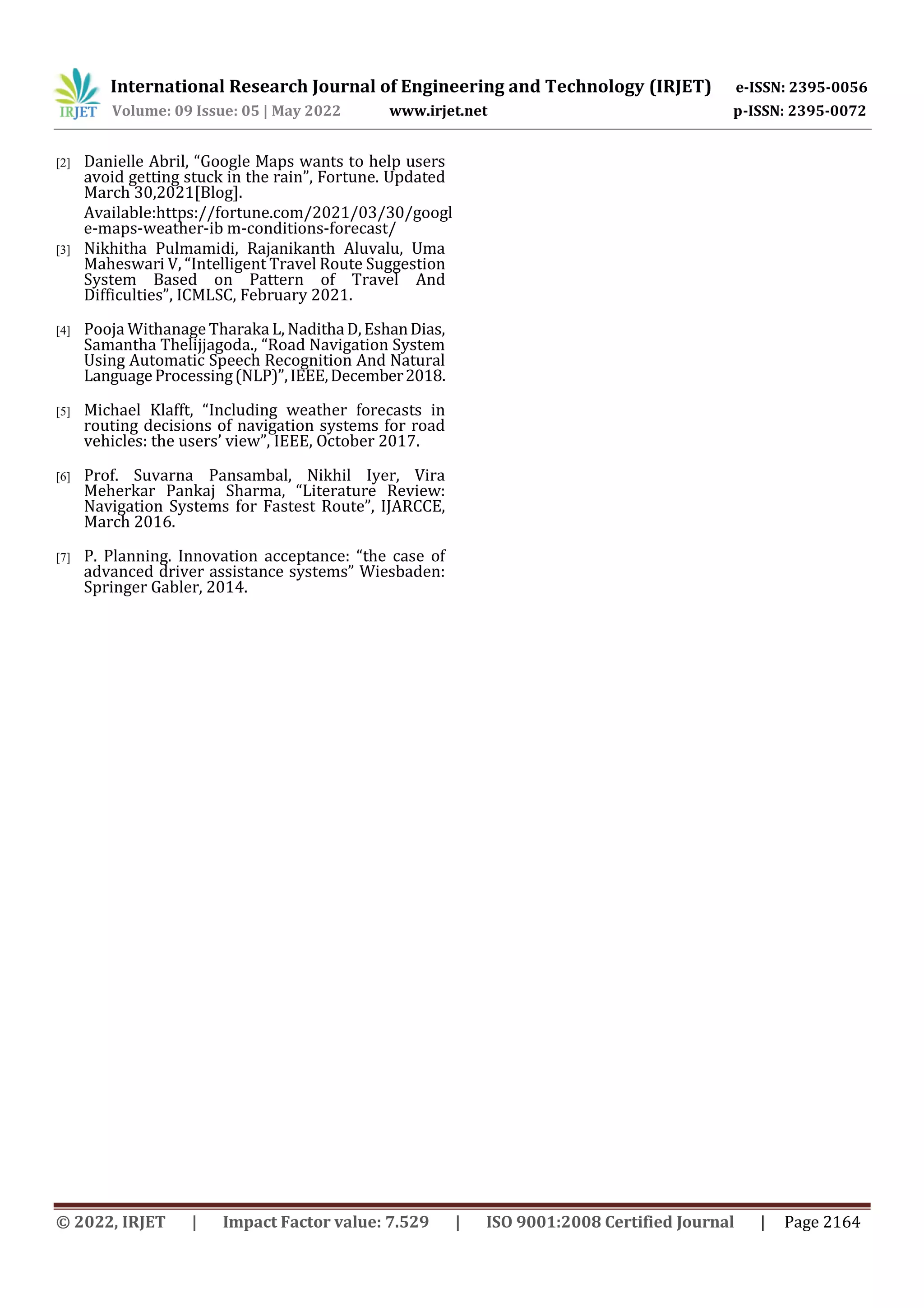 International Research Journal of Engineering and Technology (IRJET) e-ISSN: 2395-0056
Volume: 09 Issue: 05 | May 2022 www.irjet.net p-ISSN: 2395-0072
© 2022, IRJET | Impact Factor value: 7.529 | ISO 9001:2008 Certified Journal | Page 2164
[2] Danielle Abril, “Google Maps wants to help users
avoid getting stuck in the rain”, Fortune. Updated
March 30,2021[Blog].
Available:https://fortune.com/2021/03/30/googl
e-maps-weather-ib m-conditions-forecast/
[3] Nikhitha Pulmamidi, Rajanikanth Aluvalu, Uma
Maheswari V, “Intelligent Travel Route Suggestion
System Based on Pattern of Travel And
Difficulties”, ICMLSC, February 2021.
[4] Pooja Withanage Tharaka L, NadithaD,EshanDias,
Samantha Thelijjagoda., “Road Navigation System
Using Automatic Speech Recognition And Natural
LanguageProcessing(NLP)”,IEEE,December2018.
[5] Michael Klafft, “Including weather forecasts in
routing decisions of navigation systems for road
vehicles: the users’ view”, IEEE, October 2017.
[6] Prof. Suvarna Pansambal, Nikhil Iyer, Vira
Meherkar Pankaj Sharma, “Literature Review:
Navigation Systems for Fastest Route”, IJARCCE,
March 2016.
[7] P. Planning. Innovation acceptance: “the case of
advanced driver assistance systems” Wiesbaden:
Springer Gabler, 2014.
 