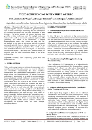 International Research Journal of Engineering and Technology (IRJET) e-ISSN: 2395-0056
Volume: 09 Issue: 05 | May 2022 www.irjet.net p-ISSN: 2395-0072
© 2022, IRJET | Impact Factor value: 7.529 | ISO 9001:2008 Certified Journal | Page 2165
VIDEO CONFERENCING SYSTEM USING WEBRTC
Prof. Shyamsundar Magar
1
, Vidyasagar Bommera
2
, Sayali Ghorpade
3
, Karthik Gaddam
4
Dept. of Information Technology Engineering, Terna Engineering College, Nerul, Navi Mumbai, Maharashtra, India
---------------------------------------------------------------------***---------------------------------------------------------------------
Abstract— The studies offered on this paper introduces video
conferencing, that is a device orientated to offer its customers
with an extra communique availability thru the convergence
of traditional telephony and real-time multimedia in web
browsers. The device consists of Internet software that
provides a video conference room for multiple customers
without the need to download additional software. The
prevailing task intent is to recommend a unified
communications device that stands out from the rest,
particularly on the side of interacting with the telephony
community directly from an internet browser as well as an
animated video conference that allows for a switch in real-
time media flows between these technologies. The device was
realized using WebRTC (Web Real Time Communications) for
real-time audio and video transmission, Node.js as web server
and signaling.
Keywords— WebRTC, Video Conferencing System, Real Time
Communication.
1. INTRODUCTION
Video conferencing is a conversation system among or extra
contributors wherein audio, video, and records indicators
are transmitted electronically to allow real-time
conversation. Much extra expert and powerful than audio
conferencing, everybody concerned can see the face visage
and gestures which might be so vital to our conversation.
Communication is a totally vital a part of existence and has
hence developed from natural voice conversation to video
conversation. With the arrival of the Internet, real-time
video conversation has ended up a reality. We want to
increase a video conferencing internet utility in the use of
WebRTC that lets in each voice and video conversation, it
may be one-to-one or among a couple of users. Due to the
browser-primarily based totally nature of the utility, it's
miles device-agnostic and might run on a huge variety of
devices, making it platform-agnostic. We're going to create a
totally easy utility, so one can permit us to transmit audio
and video to the related device: an easy video chat utility.
WebRTC permits media devices (virtual camera and
microphone) to transmit audio and video amongst
connected devices.
2. LITERATURE SURVEY
A. Video Conferencing System Based WebRTC with
Access to the PSTN
In this [1] gives its customers a big communication
accessibility thru the concurrence of classical transmission
and real-time interactive application in internet browsers.
The device includes a web utility that has a multi-consumer
video room at the same time as now no longer the need to
switch greater software. In times everywhere a purchaser
without an internet association might also additionally want
to wait a conference, it's far cap potential to dial and answer
telecast telephone calls to/from the PSTN straight away
within the net browser, permitting the telecast telephone
purchaser to act with others exploitation their voice.
B. Video Conferencing And Its Application Using
Distance Learning
Video conferencing (VC) has emerged as increasingly well-
known and trusted as a tool to bridge the space hole, even as
excursion isn't always an alternative, impractical or
undesirable. Video conferencing uses audio and video
telecommunications to convey people in one-of-a-kind
locations collectively. Knowledge of what's required for
video conferencing and its application has grown to be one
of the essential subjects studied by way of numerous
educational establishments and entrepreneurs. This record
offers a creation to video conferencing with a focal point on
its software in distance mastering.
C. Towards Seamless Authentication for Zoom-Based
Online Teaching and Meeting
In this paper, they suggest a basis for an unbroken
authentication mechanism for zoom-primarily based totally
completely instructions and conferences. This approach is
primarily based totally mostly on image graph reaction non-
uniformity based totally completely virtual camera
authentication, which could authenticate the digital virtual
camera of a tool carried out in a zoom assembly without
requiring the assist of the contributors (e.g. The participant
providing biometric records provide). The outcomes of a
small-scale check validate the proposed approach.
D. An Open Source Multiconference System for Web and
Mobile Devices
Web-primarily based totally video conferencing systems, or
internet conferencing systems, run in an internet browser and
 