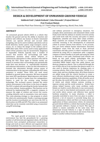 International Research Journal of Engineering and Technology (IRJET) e-ISSN: 2395-0056
Volume: 09 Issue: 05 | May 2022 www.irjet.net p-ISSN: 2395-0072
© 2022, IRJET | Impact Factor value: 7.529 | ISO 9001:2008 Certified Journal | Page 2171
DESIGN & DEVELOPMENT OF UNMANNED GROUND VEHICLE
Siddhesh Patil1 | Sakshi Katkade2 | Isha Chiwande3 | Prajwal Shirore4
Prof. Prashant Mahale
Savitribai Phule Pune University, D. Y. Patil College Of Engineering, Akurdi, Pune, India
---------------------------------------------------------------------***---------------------------------------------------------------------
ABSTRACT
An unmanned ground vehicle (UGV) is a vehicle that
touches the ground and has the ability to function and
perform task without any human on board. Automated
vehicles can operate off-road and on-road while
navigating, and can be used in military operations such as
bomb detection, border patrol, cargo transport, search,
rescue, etc. to reduce the danger to the soldiers and to
fulfill other tasks. UGVs can be used in many applications
where driver presence may be inconvenient, dangerous
or impossible. Vehicles typically have a number of
sensors that monitor the surroundings and make
autonomous decisions about vehicle behavior or
communicate information to other operators who will be
driving the UGV. These types of vehicles mainly use
sensors to monitor their surroundings and automatically
make their own decisions in unpredictable situations
and unknown information, or they use this information to
transmit this information through various means of
communication to the operator controlling the UGV when
assistance is needed. These UGVs can send visual
feedback to ground station operators. We have proposed
four main UGV specifications. Metal detectors and robots
that search for metal or bombs have fire extinguishers.
Camera is used for the scrutiny using wireless
technology. The on-board sensors transmit the entire
vehicle environment to the driver in the form of signals.
The UGV is tasked with patrolling the border between the
two areas without human guidance. This function can be
achieved by implementing GPS, a magnetic compass, to
measure the angle of rotation and correct the course,
avoiding obstacles such as mountains, trees and oceans.
This route planning strategy is a key program in which
the robot acts autonomously. Finally, a warning message
and the location (coordinates) are sent from the UGV to
this location via GSM and GPS. This robot is an unmanned
robot that can be remotely controlled using a transceiver
using RF technology.
1.INTRODUCTION
The rapid growth of terrorism in the current
environment has laid the groundwork for a growing
number of self-directed and regulated robots. All of these
incentives have prompted professional researchers to
design and work on more efficient and organised robots
on the battlefield. This autonomous robot assists civilians
and military personnel in emergency situations. For
example, these autonomous and unmanned robots could
freely work with the military to monitor terrorist activity
and could work with the security and police to detect
illegitimate, unlawful and many other urban activities.
Many countries are unaware of this problem and are
currently investing in the development of unmanned
robots to protect citizens from thieves. To be accurate,
free cars work without human intervention. Executive
Intelligence arises from the need to draw personal
conclusions and take control. A robot's resolution can be
achieved by using GPS in conjunction with a magnetic
compass to detect hurdles in its path and using the robot
to determine a new path. Unmanned land vehicles are
based on two main robotic technologies that are
combined and efficiently built. The first is a remote-
controlled DRDO Daksh robot that safely detects and
destroys dangerous objects. This is achieved through the
use of LEDs and an X-ray machine that detects metal. It is
also used to destroy explosives by climbing stairs or
scanning vehicles. Next is the Fostermiller TALON, it is a
water, sand, and tree-climbing robot. All of these features
are added along with the control function to create a
more efficient multifunctional robot with path planning
and obstacle detection capabilities. If this all works out as
per the plan, the world will be able to witness a new era
of robots and robotic defense systems working to
improve society and the world around us. Robots have
always helped humans solve many problems easily.
Robots are build to work effectively in any environment.
It can be used in time-limited environments and in the
real world, where sensors and reflectors have special
hardness properties. In many situations, a robot is
manually controlled to move from one place to another.
However, a lot of research is currently being done on
these autonomous robots and there are many promising
applications of these autonomous robots. An unmanned
ground vehicle (UGV) is a vehicle that touches the ground
and operates without a human on board. This type of
vehicle is remote controlled. At the same time, UGV
(Unmanned Ground Vehicle) is a type of vehicle that
effectively senses the environment and moves from one
target to another without human mediation.
 
