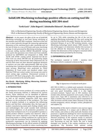 International Research Journal of Engineering and Technology (IRJET) e-ISSN: 2395-0056
Volume: 09 Issue: 05 | May 2022 www.irjet.net p-ISSN: 2395-0072
© 2022, IRJET | Impact Factor value: 7.529 | ISO 9001:2008 Certified Journal | Page 2198
SolidCAM iMachining technology positive effects on cutting tool life
during machining AISI 304 steel
Tarik Gazić 1, Edin Begović2, Sabahudin Ekinović2, Ibrahim Plančić2
1B.Sc. in Mechanical Engineering, Faculty of Mechanical Engineering, Zenica, Bosnia and Herzegovina
2Ph.D. in Mechanical Engineering, Faculty of Mechanical Engineering, Zenica, Bosnia and Herzegovina
---------------------------------------------------------------------***---------------------------------------------------------------------
Abstract – In this paper, the effect of the use of SolidCAM
iMachining technology on tool wear during machining of
the stainless steel AISI 304 is analyzed. Detection of the tool
wear is done indirectly through the measuring appropriate
dimensions of the machined parts after machining each of
the last 20 items in a raw of 50 items with same machining
settings. G-code generated by iMachining technology run on
a five-axis milling machine DMU60 MonoBLOCK. Cutting
tools used in the operations were 16mm and 4 mm endmills,
produced by SARTORIUS and designated as SARA, VHM
35/38, with AlTiN+ coating system. Expected tool life for
these tools are about 200-300 min. By performing simple
measuring of three characteristic linear dimensions (k1, k2
and k3) there have not been detected significant deviation
in measure not even after approximately 1000 min of the
machining time. Cutting process flows smoothly and without
noise increase. Measuring’s were performed by TS642
Heidenhain IR Touch probe and standard caliper tools.
MahrSurf TS50 non-contact surface microscope was used to
check cutting edge conditions. Dimensional variation is
presented in MS Excel using graphs. Also, snapshots of tool
wear are presented at the end of the paper.
Key Words: iMachining, Milling, Measuring, Stainless-
steel, Cutting edge, Tool wear
1. INTRODUCTION
The production of various products of a certain quality in
the metal processing industry is influenced by various
factors. These influences can be identified in different
ways. Machining technology, cutting tool, jigs and fixtures
as well as the machine properties itself have great
influence on the production of the workpiece. The main
goal of modern methods is to optimize the influencing
factors and find their relationship. Also, the basic goal is
modern manufacturing metal parts finding reliable tools
and methodologies that could consider both individual
and mutual influences of all production parameters on
quality final workpieces [1]. It is not possible to produce a
quality product without a quality tool. However, what is
perhaps even more important is to find the appropriate
processing modes or cutting conditions for a given tool in
order to get the maximum level of productivity. All these
production requirements can be achieved by applying
iMachining technology. On the official website of SolidCAM
it can be find that it is possible to reduce machining time
by up to 70% while extending the life of the tool by
applying iMachining technology [2]. One such saving has
just been described in this paper. Namely, the tool with an
estimated lifespan of up to 300 working minutes, using
iMachining technology lasted almost 1000 minutes. The
aim of this paper is to determine whether this increase in
tool life affected the dimensions of the final piece, i.e.
whether the dimensions of the workpiece remained within
the tolerance limits provided by the drawing.
2. EXPERIMENTAL SET-UP
The workpiece material is 1.4301 - stainless steel.
Workpiece which is analyzed is shown in Fig. 1.
Fig -1: Appearance of analyzed work piece
AISI 304 (1.4301) is a widely-used austenitic chromium-
nickel stainless steel. It has excellent drawing properties
and very good formability, while it is also highly
corrosion-resistant. Typical uses of 304 stainless steel
include sinks, kitchen equipment such as pans, tubing and
much more. Type 304 is sometimes also referred to as
18/8, a moniker that comes from its typical composition of
18% chromium and 8% nickel. Other elements in the alloy
include manganese, silicon, nitrogen, carbon, phosphorus,
and sulphur [3].
Machinability of this steel is related to very narrow region
of cutting conditions. It is unique and is different from
other metals, and carbon or alloy steels [4]. Stainless steel
possesses a significant challenge for micro-manufacturing
technologies, primarily due to its low machinability [5].
Thermal properties of the material results in intensive
heat generation. This heat affecting significantly cutting
tool, decreasing its tool life. Hence the tool is being
damaged very quickly if the cutting conditions are not
appropriate. Any deviation from optimal cutting
 